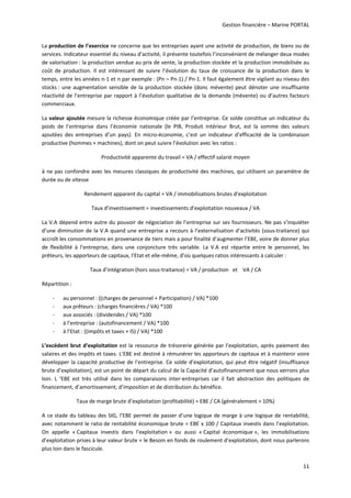 Gestion financière – Marine PORTAL 
11 
La production de l’exercice ne concerne que les entreprises ayant une activité de production, de biens ou de 
services. Indicateur essentiel du niveau d’activité, il présente toutefois l’inconvénient de mélanger deux modes 
de valorisation : la production vendue au prix de vente, la production stockée et la production immobilisée au 
coût  de  production.  Il  est  intéressant  de  suivre  l’évolution  du  taux  de  croissance  de  la  production  dans  le 
temps, entre les années n‐1 et n par exemple : (Pn – Pn‐1) / Pn‐1. Il faut également être vigilant au niveau des 
stocks : une augmentation sensible de la production stockée (donc mévente) peut dénoter une insuffisante 
réactivité de l’entreprise par rapport à l’évolution qualitative de la demande (mévente) ou d’autres facteurs 
commerciaux. 
La valeur ajoutée mesure la richesse économique créée par l’entreprise. Ce solde constitue un indicateur du 
poids  de  l’entreprise  dans  l’économie  nationale  (le  PIB,  Produit  Intérieur  Brut,  est  la  somme  des  valeurs 
ajoutées  des  entreprises  d’un  pays).  En  micro‐économie,  c’est  un  indicateur  d’efficacité  de  la  combinaison 
productive (hommes + machines), dont on peut suivre l’évolution avec les ratios : 
Productivité apparente du travail = VA / effectif salarié moyen 
à ne pas confondre avec les mesures classiques de productivité des machines, qui utilisent un paramètre de 
durée ou de vitesse 
Rendement apparent du capital = VA / immobilisations brutes d’exploitation 
Taux d’investissement = investissements d’exploitation nouveaux / VA 
La V.A dépend entre autre du pouvoir de négociation de l’entreprise sur ses fournisseurs. Ne pas s’inquiéter 
d’une diminution de la V.A quand une entreprise a recours à l’externalisation d’activités (sous‐traitance) qui 
accroît les consommations en provenance de tiers mais a pour finalité d’augmenter l’EBE, voire de donner plus 
de  flexibilité  à  l’entreprise,  dans  une  conjoncture  très  variable.  La  V.A  est  répartie  entre  le  personnel,  les 
prêteurs, les apporteurs de capitaux, l’Etat et elle‐même, d’où quelques ratios intéressants à calculer : 
Taux d’intégration (hors sous‐traitance) = VA / production   et    VA / CA 
Répartition :  
‐ au personnel : ((charges de personnel + Participation) / VA) *100 
‐ aux prêteurs : (charges financières / VA) *100 
‐ aux associés : (dividendes / VA) *100 
‐ à l’entreprise : (autofinancement / VA) *100 
‐ à l’Etat : ((impôts et taxes + IS) / VA) *100 
L’excédent brut d’exploitation est la ressource de trésorerie générée par l’exploitation, après paiement des 
salaires et des impôts et taxes. L’EBE est destiné à rémunérer les apporteurs de capitaux et à maintenir voire 
développer la capacité productive de l’entreprise. Ce solde d’exploitation, qui peut être négatif (insuffisance 
brute d’exploitation), est un point de départ du calcul de la Capacité d’autofinancement que nous verrons plus 
loin.  L  ‘EBE  est  très  utilisé  dans  les  comparaisons  inter‐entreprises  car  il  fait  abstraction  des  politiques  de 
financement, d’amortissement, d’imposition et de distribution du bénéfice. 
Taux de marge brute d’exploitation (profitabilité) = EBE / CA (généralement > 10%) 
A ce stade du tableau des SIG, l’EBE permet de passer d’une logique de marge à une logique de rentabilité, 
avec notamment le ratio de rentabilité économique brute = EBE x 100 / Capitaux investis dans l’exploitation. 
On  appelle  « Capitaux  investis  dans  l’exploitation »  ou  aussi  « Capital  économique »,  les  immobilisations 
d’exploitation prises à leur valeur brute + le Besoin en fonds de roulement d’exploitation, dont nous parlerons 
plus loin dans le fascicule.  
 