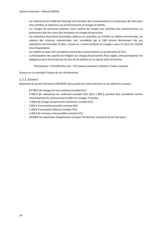 Gestion financière – Marine PORTAL 
16 
‐ Les redevances de crédit‐bail (leasing) sont extraites des consommations en provenance des tiers pour 
être ventilées en dotations aux amortissements et charges d’intérêts 
‐ Les  charges  de  personnel  extérieur  (hors  contrat  de  travail)  sont  extraites  des  consommations  en 
provenance des tiers pour être reclassées en charges de personnel  
‐ Les réductions financières (escomptes obtenus ou accordés), les intérêts sur dettes commerciales, les 
revenus  des  créances  commerciales  sont  considérés  par  le  CdB  comme  directement  liés  aux 
opérations commerciales et donc, classés en « Autres produits et charges » pour le calcul du résultat 
brut d’exploitation.  
‐ Les Impôts et taxes sont considérés comme des consommations en provenance de tiers. 
‐ La Participation des salariés est intégrée aux charges de personnel. Pour rappel, cette participation est 
obligatoire dans les entreprises de plus de 50 salariés est se calcule selon la formule : 
Participation = 0,50 (Bénéfice net – 5% Capitaux propres) x (Salaires / Valeur ajoutée) 
Voyons sur un exemple l’impact de ces retraitements. 
1.2.2. EXEMPLE 
Reprenons le cas de l’entreprise EXOTROIS. Nous porterons notre attention sur les éléments suivants : 
‐ 62 586 € de charges de sous‐traitance (compte 611) 
‐ 5 400  €  de  redevances  de  crédit‐bail  (compte  612)  dont  5  000  €  peuvent  être  considérés  comme 
amortissement du véhicule loué et 400 € en charges d’intérêts. 
‐ 7 500 € de charges de personnel intérimaire (compte 621) 
‐ 2 052 € d’escomptes accordés (compte 665) 
‐ 1 100 € d’escomptes obtenus (compte 765) 
‐ 2 496 € de créances irrécouvrables (compte 671) 
‐ 10 000 € de subvention d’exploitation (compte 74) destinée à soutenir les prix de vente 
   
 