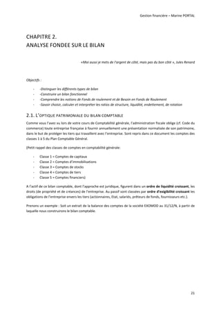 Gestion financière – Marine PORTAL 
 
21 
CHAPITRE 2. 
ANALYSE FONDEE SUR LE BILAN 
 
«Moi aussi je mets de l’argent de côté, mais pas du bon côté », Jules Renard 
 
Objectifs : 
‐ ‐Distinguer les différents types de bilan 
‐ ‐Construire un bilan fonctionnel 
‐ ‐Comprendre les notions de Fonds de roulement et de Besoin en Fonds de Roulement 
‐ ‐Savoir choisir, calculer et interpréter les ratios de structure, liquidité, endettement, de rotation 
2.1. L’OPTIQUE PATRIMONIALE DU BILAN COMPTABLE 
Comme vous l’avez vu lors de votre cours de Comptabilité générale, l’administration fiscale oblige (cf. Code du 
commerce) toute entreprise française à fournir annuellement une présentation normalisée de son patrimoine, 
dans le but de protéger les tiers qui travaillent avec l’entreprise. Sont repris dans ce document les comptes des 
classes 1 à 5 du Plan Comptable Général. 
(Petit rappel des classes de comptes en comptabilité générale: 
‐ Classe 1 = Comptes de capitaux 
‐ Classe 2 = Comptes d’immobilisations 
‐ Classe 3 = Comptes de stocks 
‐ Classe 4 = Comptes de tiers 
‐ Classe 5 = Comptes financiers) 
A l’actif de ce bilan comptable, dont l’approche est juridique, figurent dans un ordre de liquidité croissant, les 
droits (de propriété et de créances) de l’entreprise. Au passif sont classées par ordre d’exigibilité croissant les 
obligations de l’entreprise envers les tiers (actionnaires, Etat, salariés, prêteurs de fonds, fournisseurs etc.). 
Prenons un exemple : Soit un extrait de la balance des comptes de la société EXOMOD au 31/12/N, à partir de 
laquelle nous construirons le bilan comptable. 
   
 