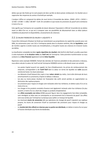 Gestion financière – Marine PORTAL 
24 
dettes que par des fonds qui lui sont propres (et donc qu’elle ne devra jamais rembourser). Ce résultat sera à 
rapprocher des moyennes du secteur d’activité par exemple. 
L’analyse s’affine en comparant les dettes de court terme à l’ensemble des dettes : (9340 + 8715 + 34 812 + 
12 420 + 14 500 + 1 100) / 185 897 = 0,44. On considère ici que toutes les provisions du passif sont à échéance 
à moins d’un an. 
Cela signifie que l’entreprise est susceptible de devoir décaisser l’équivalent e 44% de l’ensemble de ses dettes 
avant  un  délai  d’un  an,  ce  qui  est  à  comparer  avec  ses  possibilités  de  décaissement  dans  ce  délai  (valeurs 
mobilières de placement et disponibilités, encaissements de créances). 
2.2. LE BILAN FINANCIER OU BILAN « LIQUIDITE »  
Il peut être intéressant d’évaluer les fonds qui reviendraient aux propriétaires du capital (les associés pour une 
SARL, les actionnaires pour une S.A) si l’entreprise placée dans la situation extrême, dite de liquidation, avait 
de manière urgente à vendre toutes ses immobilisations, à récupérer toutes ses créances et à honorer toutes 
ses dettes. 
La classification comptable du bilan (après répartition du résultat) côté Actif et côté Passif, se prête assez bien 
à cette évaluation de la situation nette (ou Actif net) de l’entreprise. Cette première transformation va nous 
conduire à un bilan financier également nommé bilan liquidité.  
Reprenons notre exemple EXOMOD. Partant des données de l’exercice précédent et des précisions ci‐dessous, 
nous allons calculer la valeur de l’actif net de l’entreprise EXOMOD comme si elle devait cesser son activité. 
‐ Les postes Capital souscrit non appelé, les frais d’établissement, les primes de remboursement des 
emprunts,  correspondent  à  de  l’actif  fictif  dont  la  valeur  en  terme  de  liquidité  est  nulle  (aucune 
rentrée de fonds n’en étant attendue). 
‐ Les éléments d’actif doivent être repris à leur valeur vénale (ou nette, c'est‐à‐dire diminuée de leurs 
amortissements ou provisions), d’après le tableau ci‐dessous. 
‐ Les  plus  ou  moins‐values  résultant  de  l’évaluation  des  actifs  seront  portées  en  augmentation  ou 
diminution des capitaux propres. 
‐ Les provisions pour risques et charges sont reclassées selon leur échéance, en dettes à plus d’un an ou 
moins d’un an. 
‐ Les charges et les produits constatés d’avance sont également reclassés selon leur échéance (le plus 
souvent, à moins d’un an, étant des charges ou produits d’exploitation) 
‐ Les effets escomptés non échus (EENE) pouvant figurer dans les engagements hors bilan comptable, 
sont réintégrés au bilan avec en contrepartie un accroissement de la trésorerie de passif. Ces effets 
sont ceux vendus par l’entreprise à sa banque pour pallier un manque de liquidité. 
‐ Les éventuels écarts de conversion (dû aux opérations de change) de passif s’ajoutent aux capitaux 
propres,  les  écarts  de  conversion  d’actif  se  soustraient  des  provisions  pour  risques  et  charges  au 
passif.  
‐ Le résultat doit être affecté en réserves pour sa partie non distribuée, en dettes à moins d’un an pour 
la fraction distribuée sous forme de dividendes. 
   
 