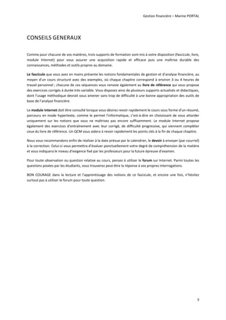 Gestion financière – Marine PORTAL 
 
3 
CONSEILS GENERAUX 
 
Comme pour chacune de vos matières, trois supports de formation sont mis à votre disposition (fascicule, livre, 
module  Internet)  pour  vous  assurer  une  acquisition  rapide  et  efficace  puis  une  maîtrise  durable  des 
connaissances, méthodes et outils propres au domaine. 
Le fascicule que vous avez en mains présente les notions fondamentales de gestion et d’analyse financière, au 
moyen d’un cours structuré avec des exemples, où chaque chapitre correspond à environ 3 ou 4 heures de 
travail personnel ; chacune de ces séquences vous renvoie également au livre de référence qui vous propose 
des exercices corrigés à durée très variable. Vous disposez ainsi de plusieurs supports actualisés et didactiques, 
dont l’usage méthodique devrait vous amener sans trop de difficulté à une bonne appropriation des outils de 
base de l’analyse financière. 
Le module Internet doit être consulté lorsque vous désirez revoir rapidement le cours sous forme d’un résumé, 
parcouru en mode hypertexte, comme le permet l’informatique, c’est‐à‐dire en choisissant de vous attarder 
uniquement  sur  les  notions  que  vous  ne  maîtrisez  pas  encore  suffisamment.  Le  module  Internet  propose 
également des exercices d’entraînement avec leur corrigé, de difficulté progressive, qui viennent compléter 
ceux du livre de référence. Un QCM vous aidera à revoir rapidement les points clés à la fin de chaque chapitre. 
Nous vous recommandons enfin de réaliser à la date prévue par le calendrier, le devoir à envoyer (par courriel) 
à la correction. Celui‐ci vous permettra d’évaluer ponctuellement votre degré de compréhension de la matière 
et vous indiquera le niveau d’exigence fixé par les professeurs pour la future épreuve d’examen.  
Pour toute observation ou question relative au cours, pensez à utiliser le forum sur Internet. Parmi toutes les 
questions posées par les étudiants, vous trouverez peut‐être la réponse à vos propres interrogations. 
BON  COURAGE  dans  la  lecture  et  l’apprentissage  des  notions  de  ce  fascicule,  et  encore  une  fois,  n’hésitez 
surtout pas à utiliser le forum pour toute question.  
 