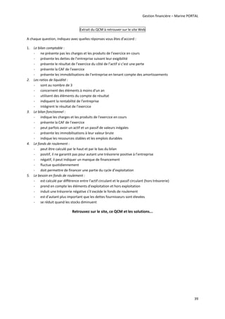 Gestion financière – Marine PORTAL 
39 
Extrait du QCM à retrouver sur le site Web 
A chaque question, indiquez avec quelles réponses vous êtes d’accord : 
1. Le bilan comptable : 
‐ ne présente pas les charges et les produits de l’exercice en cours 
‐ présente les dettes de l’entreprise suivant leur exigibilité  
‐ présente le résultat de l’exercice du côté de l’actif si c’est une perte 
‐ présente la CAF de l’exercice  
‐ présente les immobilisations de l’entreprise en tenant compte des amortissements 
2. Les ratios de liquidité : 
‐ sont au nombre de 3  
‐ concernent des éléments à moins d’un an 
‐ utilisent des éléments du compte de résultat 
‐ indiquent la rentabilité de l’entreprise 
‐ intègrent le résultat de l’exercice 
3. Le bilan fonctionnel :  
‐ indique les charges et les produits de l’exercice en cours 
‐ présente la CAF de l’exercice 
‐ peut parfois avoir un actif et un passif de valeurs inégales 
‐ présente les immobilisations à leur valeur brute 
‐ indique les ressources stables et les emplois durables 
4. Le fonds de roulement : 
‐ peut être calculé par le haut et par le bas du bilan 
‐ positif, il ne garantit pas pour autant une trésorerie positive à l’entreprise 
‐ négatif, il peut indiquer un manque de financement 
‐ fluctue quotidiennement 
‐ doit permettre de financer une partie du cycle d’exploitation 
5. Le besoin en fonds de roulement : 
‐ est calculé par différence entre l’actif circulant et le passif circulant (hors trésorerie) 
‐ prend en compte les éléments d’exploitation et hors exploitation 
‐ induit une trésorerie négative s’il excède le fonds de roulement 
‐ est d’autant plus important que les dettes fournisseurs sont élevées 
‐ se réduit quand les stocks diminuent 
Retrouvez sur le site, ce QCM et les solutions... 
 