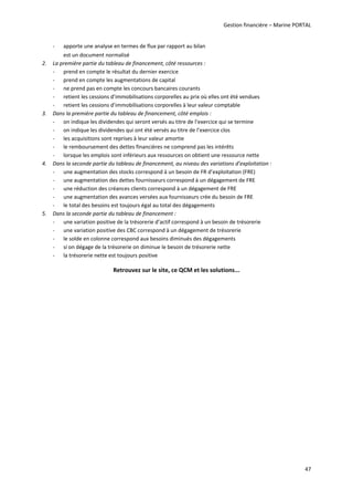 Gestion financière – Marine PORTAL 
47 
‐ apporte une analyse en termes de flux par rapport au bilan 
est un document normalisé  
2. La première partie du tableau de financement, côté ressources :  
‐ prend en compte le résultat du dernier exercice 
‐ prend en compte les augmentations de capital  
‐ ne prend pas en compte les concours bancaires courants 
‐ retient les cessions d’immobilisations corporelles au prix où elles ont été vendues 
‐ retient les cessions d’immobilisations corporelles à leur valeur comptable 
3. Dans la première partie du tableau de financement, côté emplois : 
‐ on indique les dividendes qui seront versés au titre de l’exercice qui se termine 
‐ on indique les dividendes qui ont été versés au titre de l’exercice clos 
‐ les acquisitions sont reprises à leur valeur amortie 
‐ le remboursement des dettes financières ne comprend pas les intérêts 
‐ lorsque les emplois sont inférieurs aux ressources on obtient une ressource nette 
4. Dans la seconde partie du tableau de financement, au niveau des variations d’exploitation : 
‐ une augmentation des stocks correspond à un besoin de FR d’exploitation (FRE) 
‐ une augmentation des dettes fournisseurs correspond à un dégagement de FRE  
‐ une réduction des créances clients correspond à un dégagement de FRE 
‐ une augmentation des avances versées aux fournisseurs crée du besoin de FRE 
‐ le total des besoins est toujours égal au total des dégagements 
5. Dans la seconde partie du tableau de financement : 
‐ une variation positive de la trésorerie d’actif correspond à un besoin de trésorerie 
‐ une variation positive des CBC correspond à un dégagement de trésorerie 
‐ le solde en colonne correspond aux besoins diminués des dégagements  
‐ si on dégage de la trésorerie on diminue le besoin de trésorerie nette 
‐ la trésorerie nette est toujours positive 
Retrouvez sur le site, ce QCM et les solutions... 
 