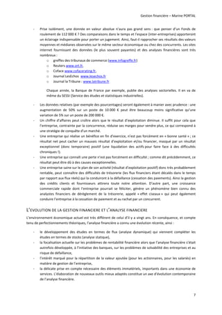 Gestion financière – Marine PORTAL 
7 
‐ Prise  isolément,  une  donnée  en  valeur  absolue  n’aura  pas  grand  sens :  que  penser  d’un  Fonds  de 
roulement de 112 000 € ? Des comparaisons dans le temps et l’espace (inter‐entreprises) apporteront 
un éclairage indispensable pour porter un jugement. Ainsi, faut‐il rapprocher ses résultats des valeurs 
moyennes et médianes observées sur le même secteur économique ou chez des concurrents. Les sites 
internet  fournissant  des  données  (le  plus  souvent  payantes)  et  des  analyses  financières  sont  très 
nombreux :  
o greffes des tribunaux de commerce (www.infogreffe.fr)  
o Reuters www.ort.fr,  
o Coface www.cofacerating.fr,  
o Journal LesEchos  www.lesechos.fr  
o Journal la Tribune : www.latribune.fr  
Chaque  année,  la  Banque  de  France  par  exemple,  publie  des  analyses  sectorielles.  Il  en  va  de 
même du SESSI (Service des études et statistiques industrielles). 
‐ Les données relatives (par exemple des pourcentages) seront également à manier avec prudence : une 
augmentation  de  50%  sur  un  poste  de  10 000  €  peut  être  beaucoup  moins  significative  qu’une 
variation de 5% sur un poste de 200 000 €. 
‐ Un chiffre d’affaires peut croître alors que le résultat d’exploitation diminue. Il suffit pour cela que 
l’entreprise, contrainte par la concurrence, réduise ses marges pour vendre plus, ce qui correspond à 
une stratégie de conquête d’un marché.  
‐ Une entreprise qui réalise un bénéfice en fin d’exercice, n’est pas forcément en « bonne santé » ; ce 
résultat net peut cacher un mauvais résultat d’exploitation et/ou financier, masqué par un résultat 
exceptionnel  (donc  temporaire)  positif  (une  liquidation  des  actifs pour  faire  face  à  des  difficultés 
chroniques !). 
‐ Une entreprise qui connaît une perte n’est pas forcément en difficulté ; comme dit précédemment, ce 
résultat peut être dû à des causes exceptionnelles. 
‐ Une entreprise saine sur le plan de son activité (résultat d’exploitation positif) donc très probablement 
rentable, peut connaître des difficultés de trésorerie (les flux financiers étant décalés dans le temps 
par rapport aux flux réels) qui la conduiront à la défaillance (cessation des paiements). Ainsi la gestion 
des  crédits  clients  et  fournisseurs  attirera  toute  notre  attention.  D’autre  part,  une  croissance 
commerciale  rapide  dont  l’entreprise  pourrait  se  féliciter,  génère  un  phénomène  bien  connu  des 
analystes  financiers  de  dérèglement  de  la  trésorerie,  appelé  « effet  ciseaux »  qui  peut  également 
conduire l’entreprise à la cessation de paiement et au rachat par un concurrent. 
L’EVOLUTION DE LA GESTION FINANCIERE ET L’ANALYSE FINANCIERE 
L’environnement économique actuel est très différent de celui d’il y a vingt ans. En conséquence, et compte 
tenu de perfectionnements théoriques, l’analyse financière a connu une évolution récente, ainsi : 
‐ le  développement  des  études  en  termes  de  flux  (analyse  dynamique)  qui  viennent  compléter  les 
études en termes de stocks (analyse statique), 
‐ la focalisation actuelle sur les problèmes de rentabilité financière alors que l’analyse financière s’était 
autrefois développée, à l’initiative des banques, sur les problèmes de solvabilité des entreprises et au 
risque de défaillance, 
‐ l’intérêt marqué pour la répartition de la valeur ajoutée (pour les actionnaires, pour les salariés) en 
matière de gestion de l’entreprise, 
‐ la délicate prise en compte nécessaire des éléments immatériels, importants dans une économie de 
services. L’élaboration de nouveaux outils mieux adaptés constitue un axe d’évolution contemporaine 
de l’analyse financière. 
 