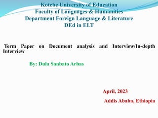 Kotebe University of Education
Faculty of Languages & Humanities
Department Foreign Language & Literature
DEd in ELT
Term Paper on Document analysis and Interview/In-depth
Interview
By: Dula Sanbato Arbas
April, 2023
Addis Ababa, Ethiopia
 