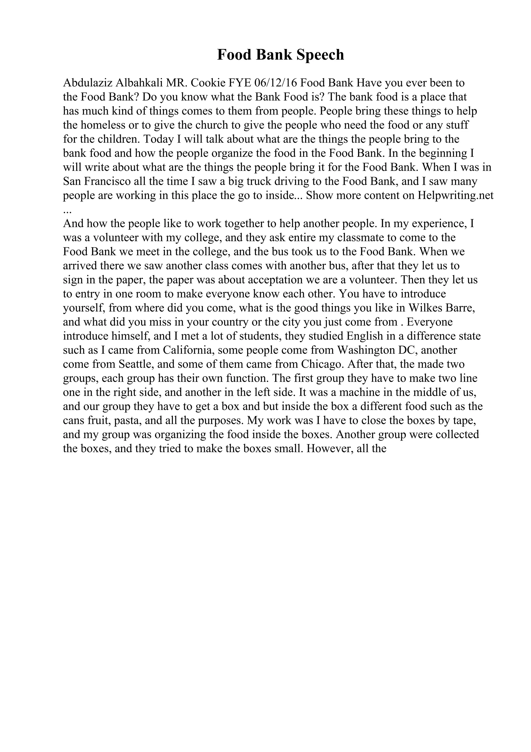 Food Bank Speech
Abdulaziz Albahkali MR. Cookie FYE 06/12/16 Food Bank Have you ever been to
the Food Bank? Do you know what the Bank Food is? The bank food is a place that
has much kind of things comes to them from people. People bring these things to help
the homeless or to give the church to give the people who need the food or any stuff
for the children. Today I will talk about what are the things the people bring to the
bank food and how the people organize the food in the Food Bank. In the beginning I
will write about what are the things the people bring it for the Food Bank. When I was in
San Francisco all the time I saw a big truck driving to the Food Bank, and I saw many
people are working in this place the go to inside... Show more content on Helpwriting.net
...
And how the people like to work together to help another people. In my experience, I
was a volunteer with my college, and they ask entire my classmate to come to the
Food Bank we meet in the college, and the bus took us to the Food Bank. When we
arrived there we saw another class comes with another bus, after that they let us to
sign in the paper, the paper was about acceptation we are a volunteer. Then they let us
to entry in one room to make everyone know each other. You have to introduce
yourself, from where did you come, what is the good things you like in Wilkes Barre,
and what did you miss in your country or the city you just come from . Everyone
introduce himself, and I met a lot of students, they studied English in a difference state
such as I came from California, some people come from Washington DC, another
come from Seattle, and some of them came from Chicago. After that, the made two
groups, each group has their own function. The first group they have to make two line
one in the right side, and another in the left side. It was a machine in the middle of us,
and our group they have to get a box and but inside the box a different food such as the
cans fruit, pasta, and all the purposes. My work was I have to close the boxes by tape,
and my group was organizing the food inside the boxes. Another group were collected
the boxes, and they tried to make the boxes small. However, all the
 