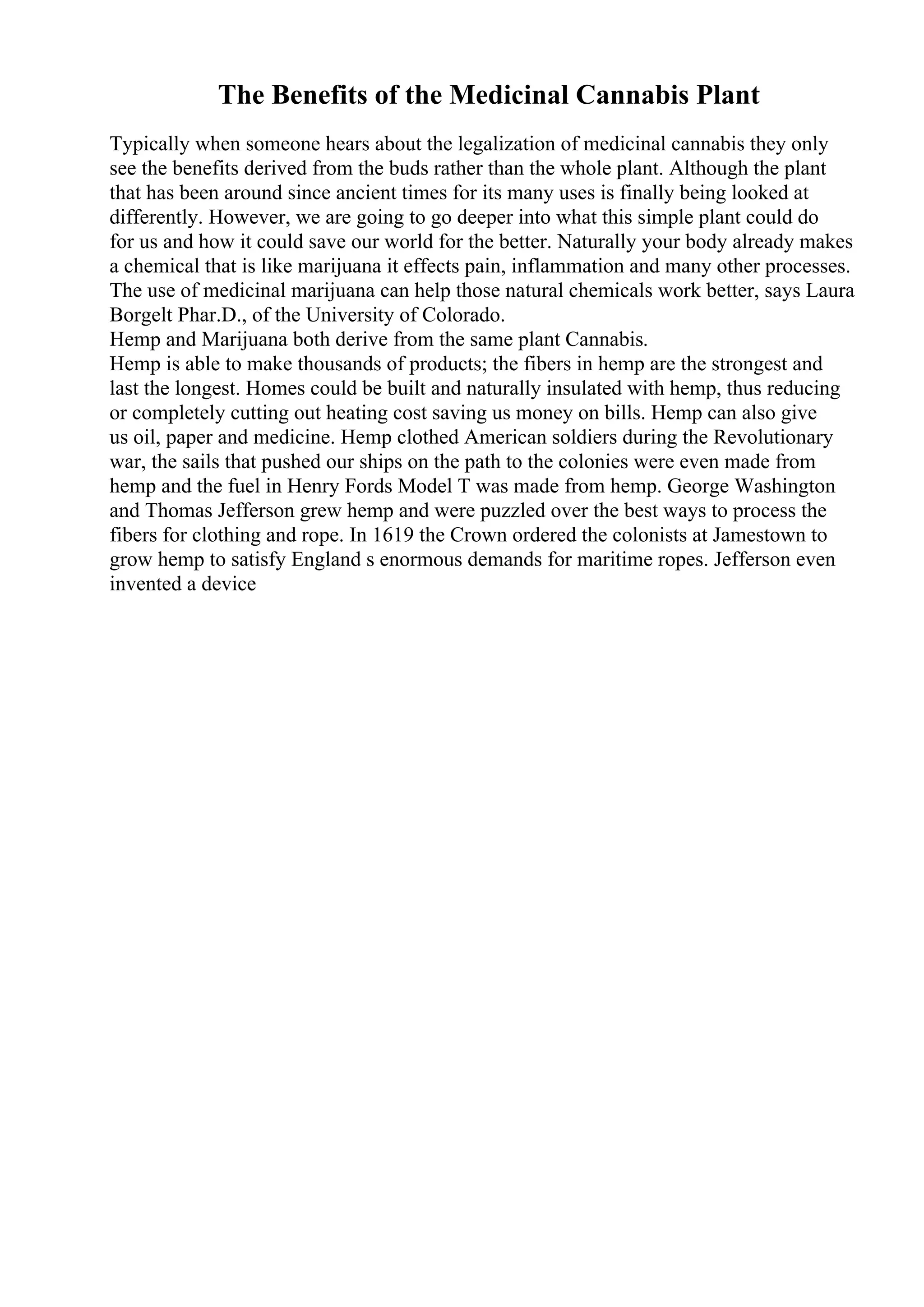 The Benefits of the Medicinal Cannabis Plant
Typically when someone hears about the legalization of medicinal cannabis they only
see the benefits derived from the buds rather than the whole plant. Although the plant
that has been around since ancient times for its many uses is finally being looked at
differently. However, we are going to go deeper into what this simple plant could do
for us and how it could save our world for the better. Naturally your body already makes
a chemical that is like marijuana it effects pain, inflammation and many other processes.
The use of medicinal marijuana can help those natural chemicals work better, says Laura
Borgelt Phar.D., of the University of Colorado.
Hemp and Marijuana both derive from the same plant Cannabis.
Hemp is able to make thousands of products; the fibers in hemp are the strongest and
last the longest. Homes could be built and naturally insulated with hemp, thus reducing
or completely cutting out heating cost saving us money on bills. Hemp can also give
us oil, paper and medicine. Hemp clothed American soldiers during the Revolutionary
war, the sails that pushed our ships on the path to the colonies were even made from
hemp and the fuel in Henry Fords Model T was made from hemp. George Washington
and Thomas Jefferson grew hemp and were puzzled over the best ways to process the
fibers for clothing and rope. In 1619 the Crown ordered the colonists at Jamestown to
grow hemp to satisfy England s enormous demands for maritime ropes. Jefferson even
invented a device
 