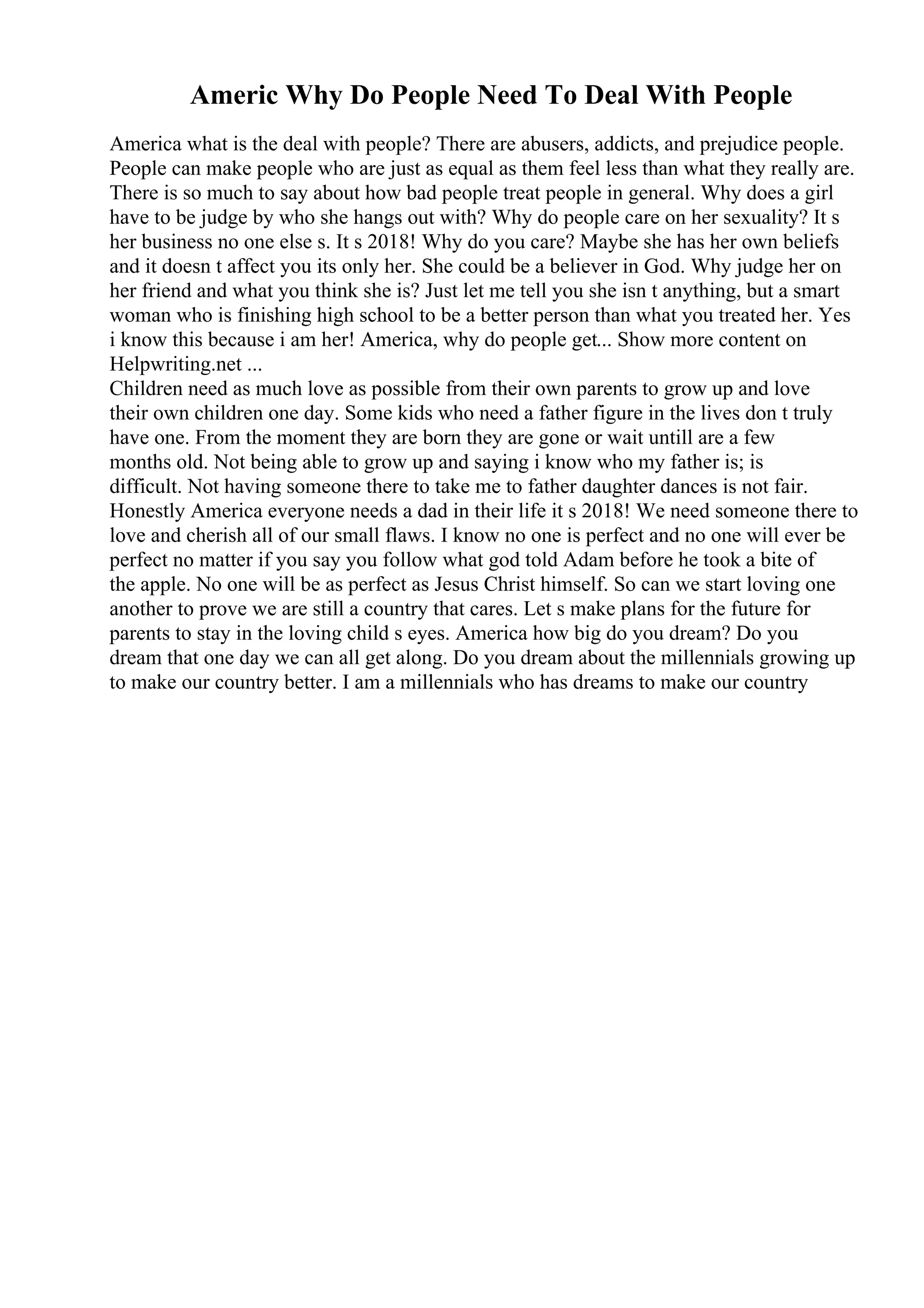Americ Why Do People Need To Deal With People
America what is the deal with people? There are abusers, addicts, and prejudice people.
People can make people who are just as equal as them feel less than what they really are.
There is so much to say about how bad people treat people in general. Why does a girl
have to be judge by who she hangs out with? Why do people care on her sexuality? It s
her business no one else s. It s 2018! Why do you care? Maybe she has her own beliefs
and it doesn t affect you its only her. She could be a believer in God. Why judge her on
her friend and what you think she is? Just let me tell you she isn t anything, but a smart
woman who is finishing high school to be a better person than what you treated her. Yes
i know this because i am her! America, why do people get... Show more content on
Helpwriting.net ...
Children need as much love as possible from their own parents to grow up and love
their own children one day. Some kids who need a father figure in the lives don t truly
have one. From the moment they are born they are gone or wait untill are a few
months old. Not being able to grow up and saying i know who my father is; is
difficult. Not having someone there to take me to father daughter dances is not fair.
Honestly America everyone needs a dad in their life it s 2018! We need someone there to
love and cherish all of our small flaws. I know no one is perfect and no one will ever be
perfect no matter if you say you follow what god told Adam before he took a bite of
the apple. No one will be as perfect as Jesus Christ himself. So can we start loving one
another to prove we are still a country that cares. Let s make plans for the future for
parents to stay in the loving child s eyes. America how big do you dream? Do you
dream that one day we can all get along. Do you dream about the millennials growing up
to make our country better. I am a millennials who has dreams to make our country
 