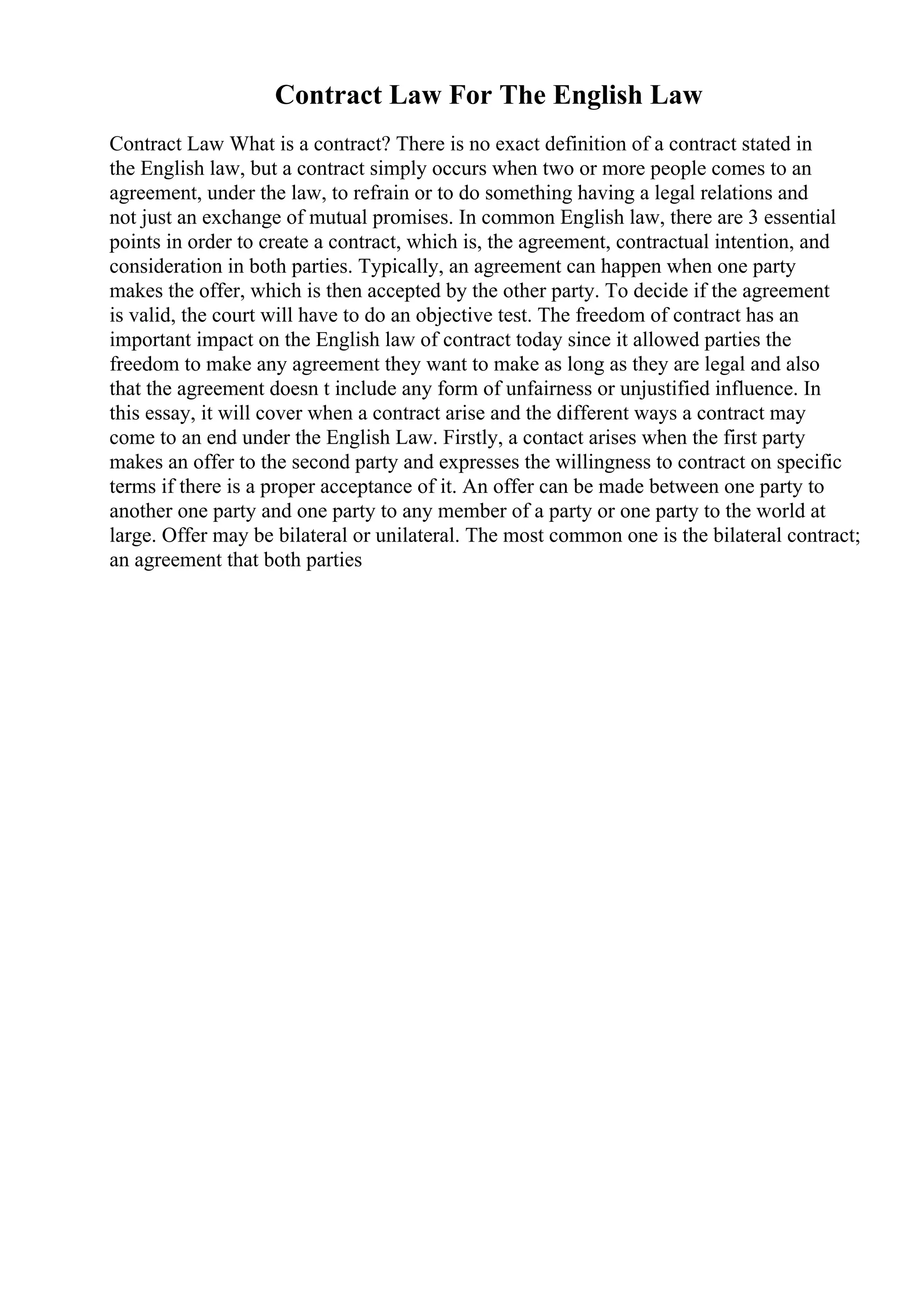 Contract Law For The English Law
Contract Law What is a contract? There is no exact definition of a contract stated in
the English law, but a contract simply occurs when two or more people comes to an
agreement, under the law, to refrain or to do something having a legal relations and
not just an exchange of mutual promises. In common English law, there are 3 essential
points in order to create a contract, which is, the agreement, contractual intention, and
consideration in both parties. Typically, an agreement can happen when one party
makes the offer, which is then accepted by the other party. To decide if the agreement
is valid, the court will have to do an objective test. The freedom of contract has an
important impact on the English law of contract today since it allowed parties the
freedom to make any agreement they want to make as long as they are legal and also
that the agreement doesn t include any form of unfairness or unjustified influence. In
this essay, it will cover when a contract arise and the different ways a contract may
come to an end under the English Law. Firstly, a contact arises when the first party
makes an offer to the second party and expresses the willingness to contract on specific
terms if there is a proper acceptance of it. An offer can be made between one party to
another one party and one party to any member of a party or one party to the world at
large. Offer may be bilateral or unilateral. The most common one is the bilateral contract;
an agreement that both parties
 