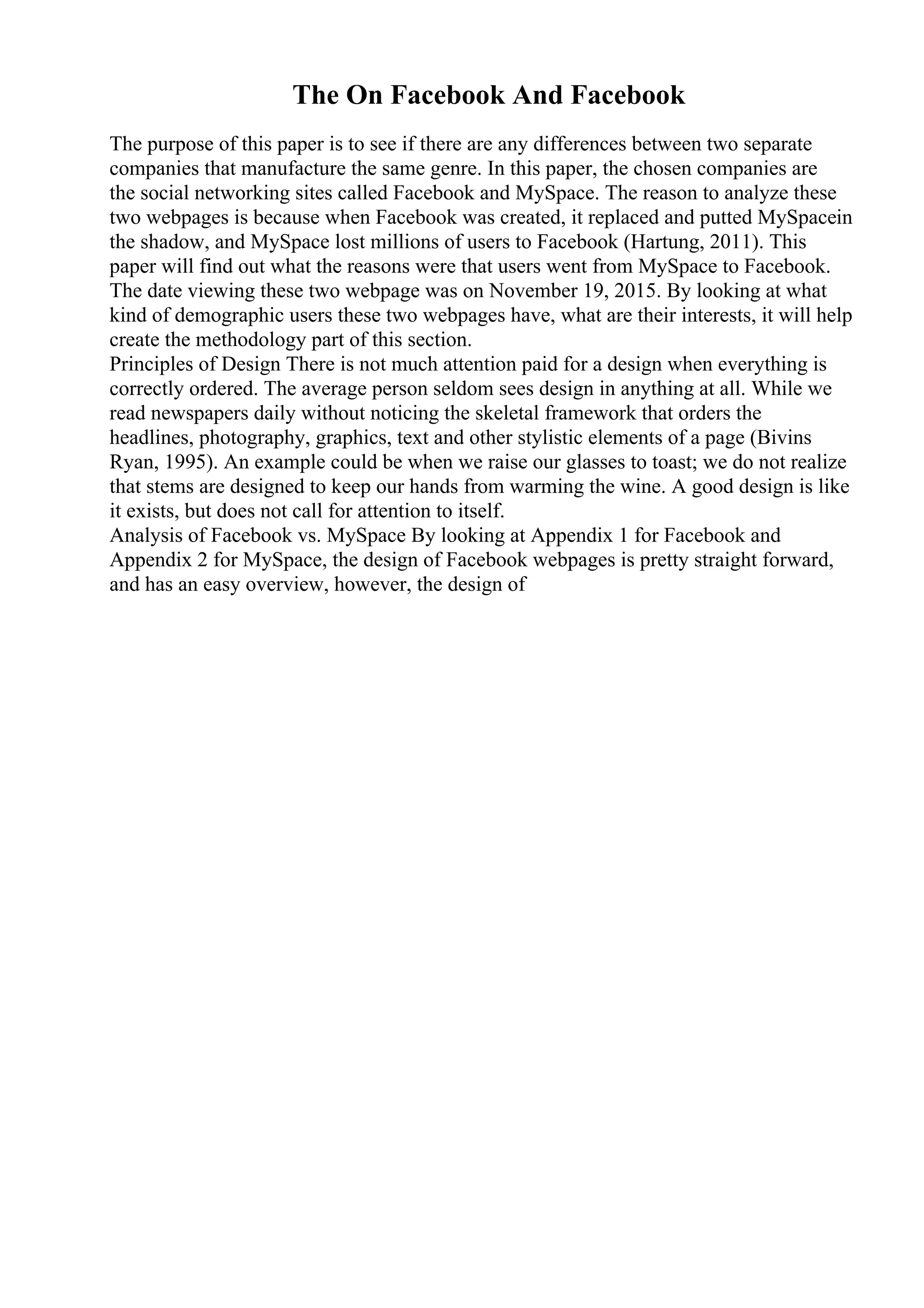 The On Facebook And Facebook
The purpose of this paper is to see if there are any differences between two separate
companies that manufacture the same genre. In this paper, the chosen companies are
the social networking sites called Facebook and MySpace. The reason to analyze these
two webpages is because when Facebook was created, it replaced and putted MySpacein
the shadow, and MySpace lost millions of users to Facebook (Hartung, 2011). This
paper will find out what the reasons were that users went from MySpace to Facebook.
The date viewing these two webpage was on November 19, 2015. By looking at what
kind of demographic users these two webpages have, what are their interests, it will help
create the methodology part of this section.
Principles of Design There is not much attention paid for a design when everything is
correctly ordered. The average person seldom sees design in anything at all. While we
read newspapers daily without noticing the skeletal framework that orders the
headlines, photography, graphics, text and other stylistic elements of a page (Bivins
Ryan, 1995). An example could be when we raise our glasses to toast; we do not realize
that stems are designed to keep our hands from warming the wine. A good design is like
it exists, but does not call for attention to itself.
Analysis of Facebook vs. MySpace By looking at Appendix 1 for Facebook and
Appendix 2 for MySpace, the design of Facebook webpages is pretty straight forward,
and has an easy overview, however, the design of
 