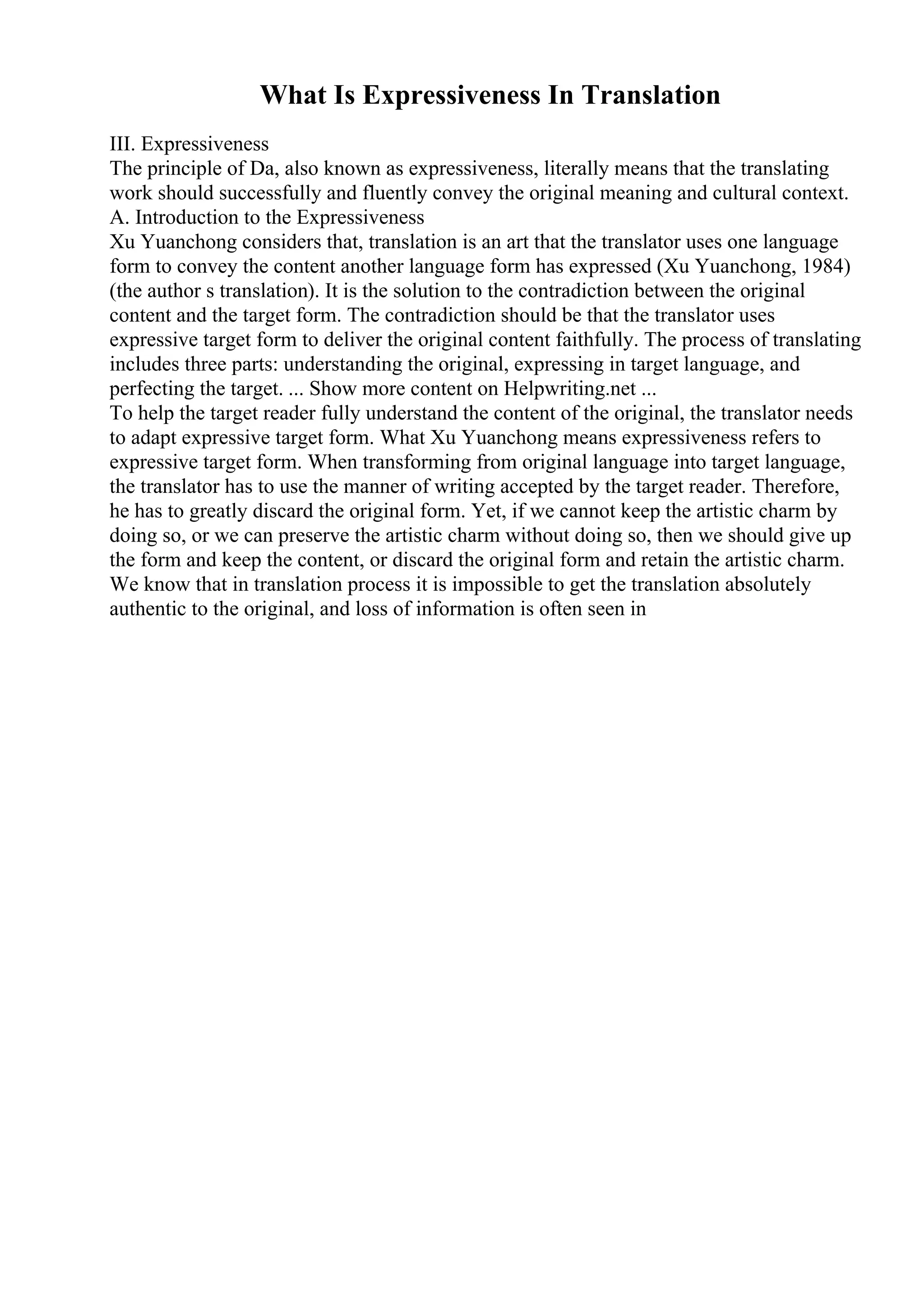 What Is Expressiveness In Translation
III. Expressiveness
The principle of Da, also known as expressiveness, literally means that the translating
work should successfully and fluently convey the original meaning and cultural context.
A. Introduction to the Expressiveness
Xu Yuanchong considers that, translation is an art that the translator uses one language
form to convey the content another language form has expressed (Xu Yuanchong, 1984)
(the author s translation). It is the solution to the contradiction between the original
content and the target form. The contradiction should be that the translator uses
expressive target form to deliver the original content faithfully. The process of translating
includes three parts: understanding the original, expressing in target language, and
perfecting the target. ... Show more content on Helpwriting.net ...
To help the target reader fully understand the content of the original, the translator needs
to adapt expressive target form. What Xu Yuanchong means expressiveness refers to
expressive target form. When transforming from original language into target language,
the translator has to use the manner of writing accepted by the target reader. Therefore,
he has to greatly discard the original form. Yet, if we cannot keep the artistic charm by
doing so, or we can preserve the artistic charm without doing so, then we should give up
the form and keep the content, or discard the original form and retain the artistic charm.
We know that in translation process it is impossible to get the translation absolutely
authentic to the original, and loss of information is often seen in
 
