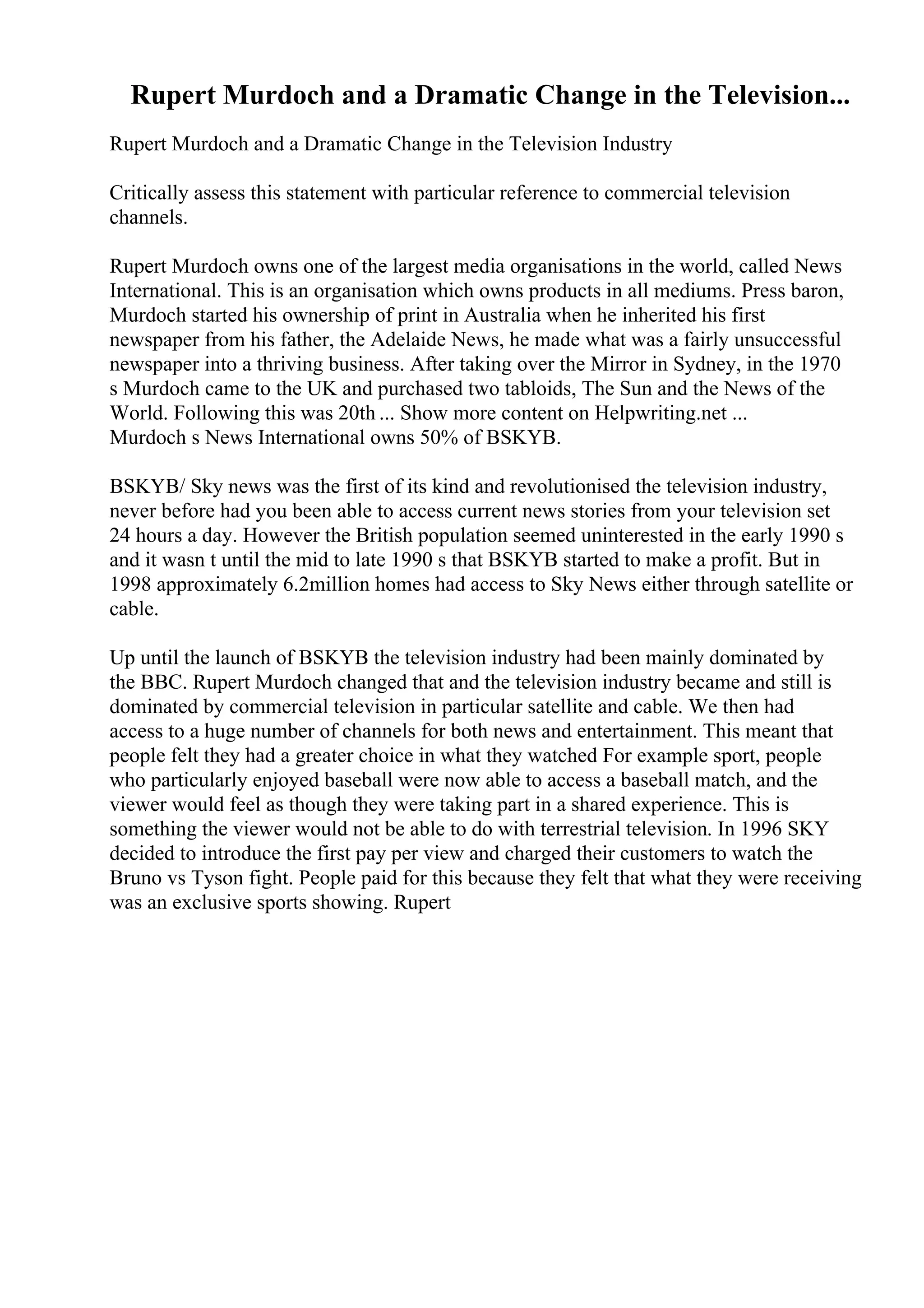 Rupert Murdoch and a Dramatic Change in the Television...
Rupert Murdoch and a Dramatic Change in the Television Industry
Critically assess this statement with particular reference to commercial television
channels.
Rupert Murdoch owns one of the largest media organisations in the world, called News
International. This is an organisation which owns products in all mediums. Press baron,
Murdoch started his ownership of print in Australia when he inherited his first
newspaper from his father, the Adelaide News, he made what was a fairly unsuccessful
newspaper into a thriving business. After taking over the Mirror in Sydney, in the 1970
s Murdoch came to the UK and purchased two tabloids, The Sun and the News of the
World. Following this was 20th ... Show more content on Helpwriting.net ...
Murdoch s News International owns 50% of BSKYB.
BSKYB/ Sky news was the first of its kind and revolutionised the television industry,
never before had you been able to access current news stories from your television set
24 hours a day. However the British population seemed uninterested in the early 1990 s
and it wasn t until the mid to late 1990 s that BSKYB started to make a profit. But in
1998 approximately 6.2million homes had access to Sky News either through satellite or
cable.
Up until the launch of BSKYB the television industry had been mainly dominated by
the BBC. Rupert Murdoch changed that and the television industry became and still is
dominated by commercial television in particular satellite and cable. We then had
access to a huge number of channels for both news and entertainment. This meant that
people felt they had a greater choice in what they watched For example sport, people
who particularly enjoyed baseball were now able to access a baseball match, and the
viewer would feel as though they were taking part in a shared experience. This is
something the viewer would not be able to do with terrestrial television. In 1996 SKY
decided to introduce the first pay per view and charged their customers to watch the
Bruno vs Tyson fight. People paid for this because they felt that what they were receiving
was an exclusive sports showing. Rupert
 