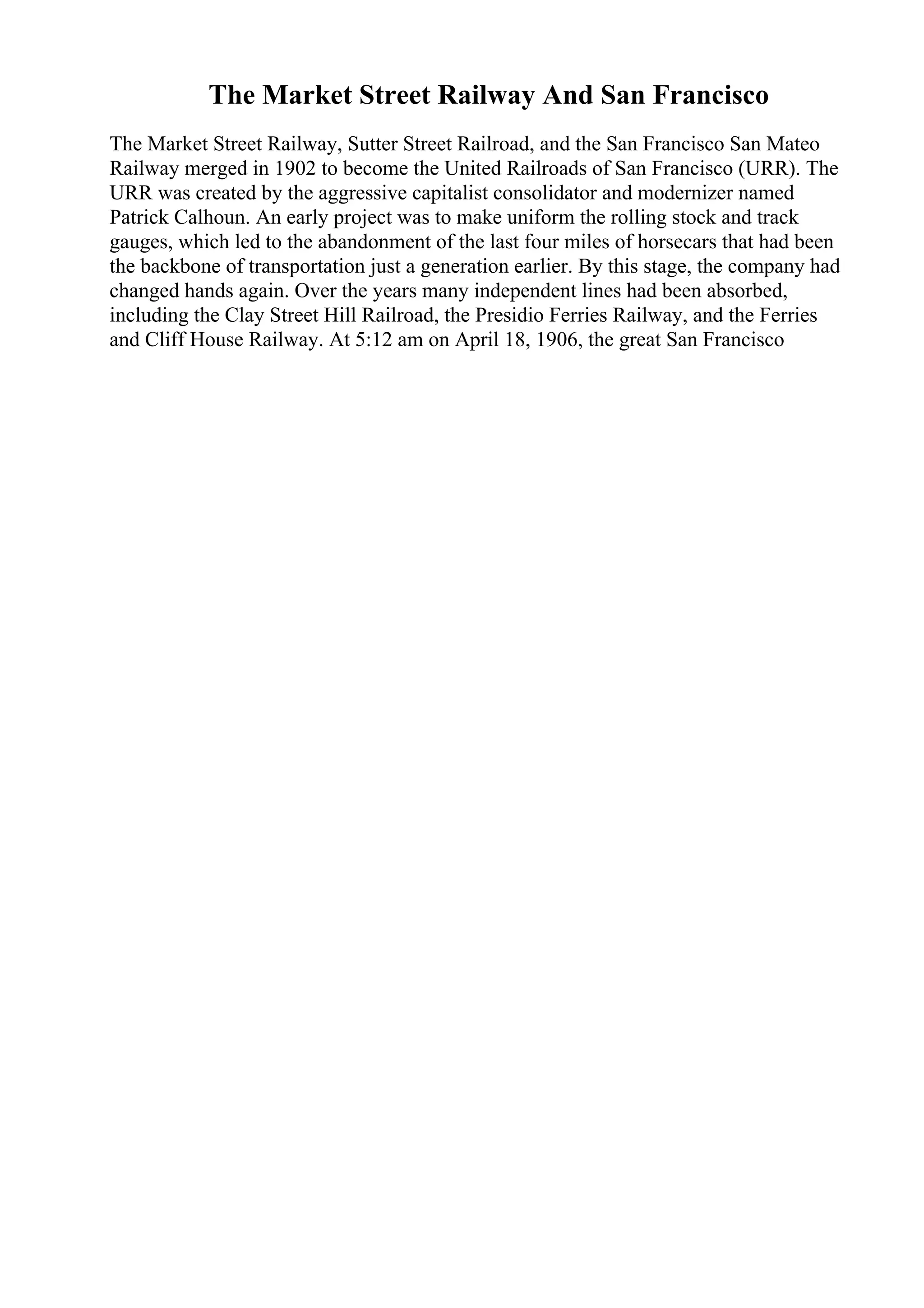The Market Street Railway And San Francisco
The Market Street Railway, Sutter Street Railroad, and the San Francisco San Mateo
Railway merged in 1902 to become the United Railroads of San Francisco (URR). The
URR was created by the aggressive capitalist consolidator and modernizer named
Patrick Calhoun. An early project was to make uniform the rolling stock and track
gauges, which led to the abandonment of the last four miles of horsecars that had been
the backbone of transportation just a generation earlier. By this stage, the company had
changed hands again. Over the years many independent lines had been absorbed,
including the Clay Street Hill Railroad, the Presidio Ferries Railway, and the Ferries
and Cliff House Railway. At 5:12 am on April 18, 1906, the great San Francisco
 