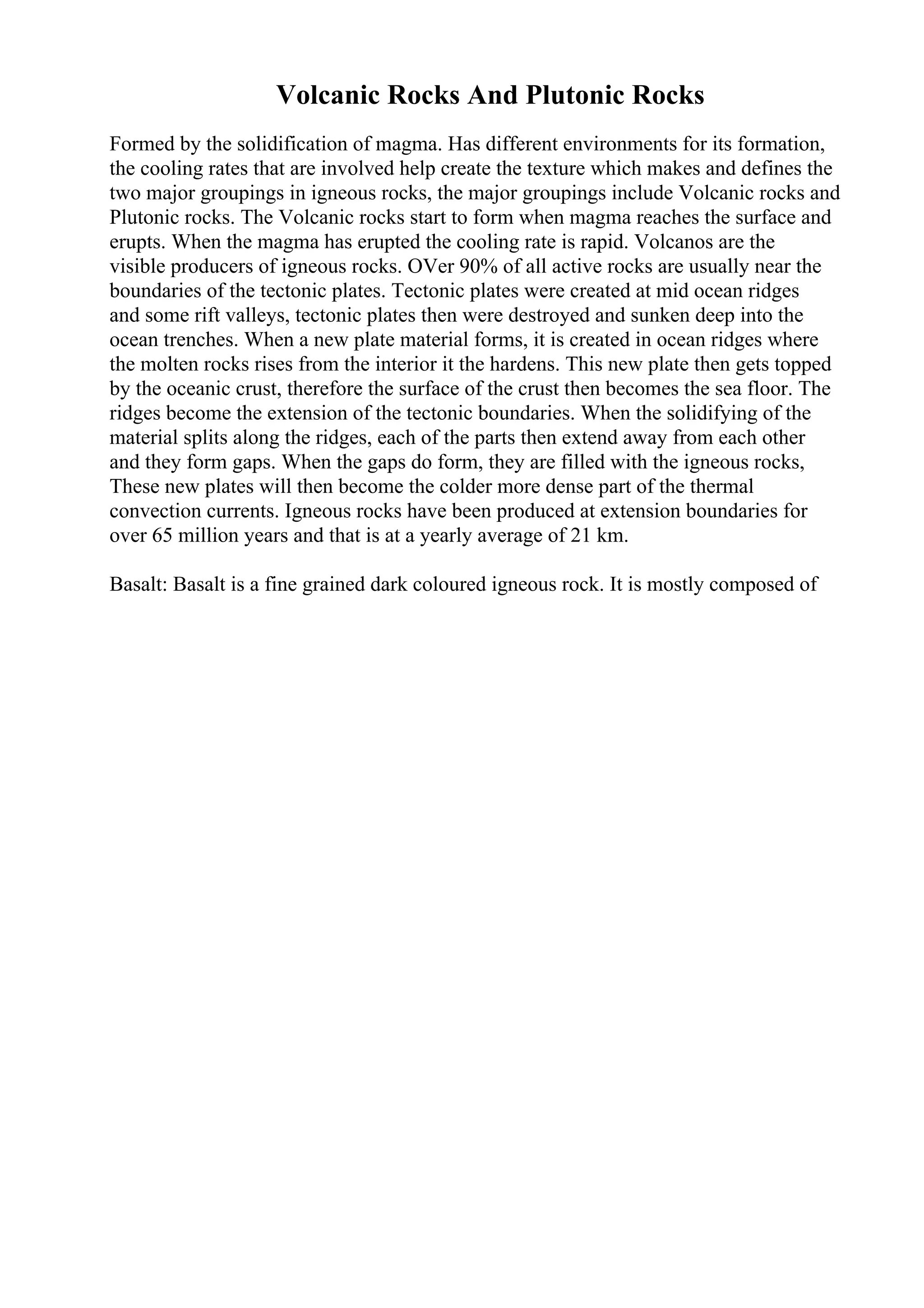 Volcanic Rocks And Plutonic Rocks
Formed by the solidification of magma. Has different environments for its formation,
the cooling rates that are involved help create the texture which makes and defines the
two major groupings in igneous rocks, the major groupings include Volcanic rocks and
Plutonic rocks. The Volcanic rocks start to form when magma reaches the surface and
erupts. When the magma has erupted the cooling rate is rapid. Volcanos are the
visible producers of igneous rocks. OVer 90% of all active rocks are usually near the
boundaries of the tectonic plates. Tectonic plates were created at mid ocean ridges
and some rift valleys, tectonic plates then were destroyed and sunken deep into the
ocean trenches. When a new plate material forms, it is created in ocean ridges where
the molten rocks rises from the interior it the hardens. This new plate then gets topped
by the oceanic crust, therefore the surface of the crust then becomes the sea floor. The
ridges become the extension of the tectonic boundaries. When the solidifying of the
material splits along the ridges, each of the parts then extend away from each other
and they form gaps. When the gaps do form, they are filled with the igneous rocks,
These new plates will then become the colder more dense part of the thermal
convection currents. Igneous rocks have been produced at extension boundaries for
over 65 million years and that is at a yearly average of 21 km.
Basalt: Basalt is a fine grained dark coloured igneous rock. It is mostly composed of
 