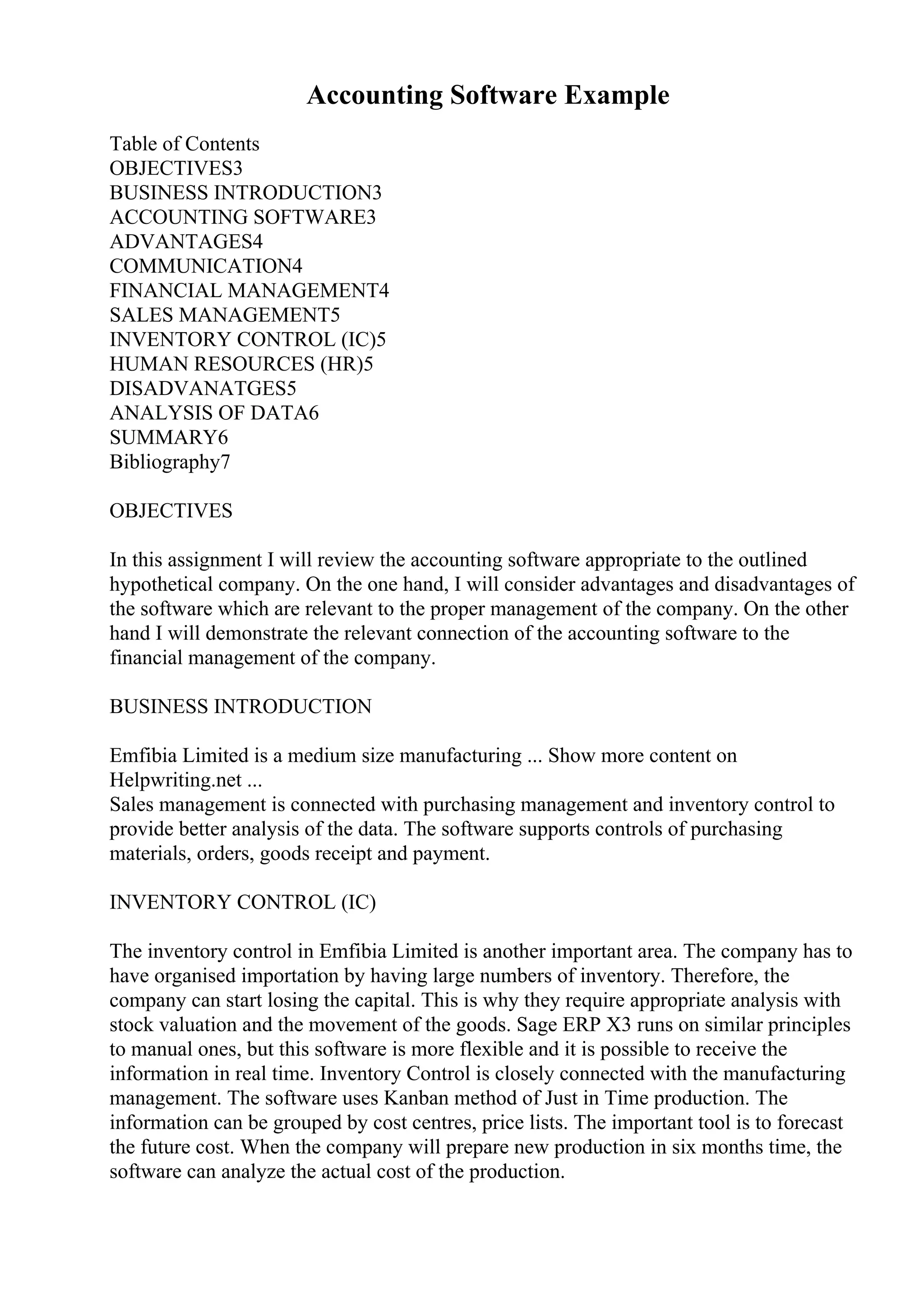 Accounting Software Example
Table of Contents
OBJECTIVES3
BUSINESS INTRODUCTION3
ACCOUNTING SOFTWARE3
ADVANTAGES4
COMMUNICATION4
FINANCIAL MANAGEMENT4
SALES MANAGEMENT5
INVENTORY CONTROL (IC)5
HUMAN RESOURCES (HR)5
DISADVANATGES5
ANALYSIS OF DATA6
SUMMARY6
Bibliography7
OBJECTIVES
In this assignment I will review the accounting software appropriate to the outlined
hypothetical company. On the one hand, I will consider advantages and disadvantages of
the software which are relevant to the proper management of the company. On the other
hand I will demonstrate the relevant connection of the accounting software to the
financial management of the company.
BUSINESS INTRODUCTION
Emfibia Limited is a medium size manufacturing ... Show more content on
Helpwriting.net ...
Sales management is connected with purchasing management and inventory control to
provide better analysis of the data. The software supports controls of purchasing
materials, orders, goods receipt and payment.
INVENTORY CONTROL (IC)
The inventory control in Emfibia Limited is another important area. The company has to
have organised importation by having large numbers of inventory. Therefore, the
company can start losing the capital. This is why they require appropriate analysis with
stock valuation and the movement of the goods. Sage ERP X3 runs on similar principles
to manual ones, but this software is more flexible and it is possible to receive the
information in real time. Inventory Control is closely connected with the manufacturing
management. The software uses Kanban method of Just in Time production. The
information can be grouped by cost centres, price lists. The important tool is to forecast
the future cost. When the company will prepare new production in six months time, the
software can analyze the actual cost of the production.
 