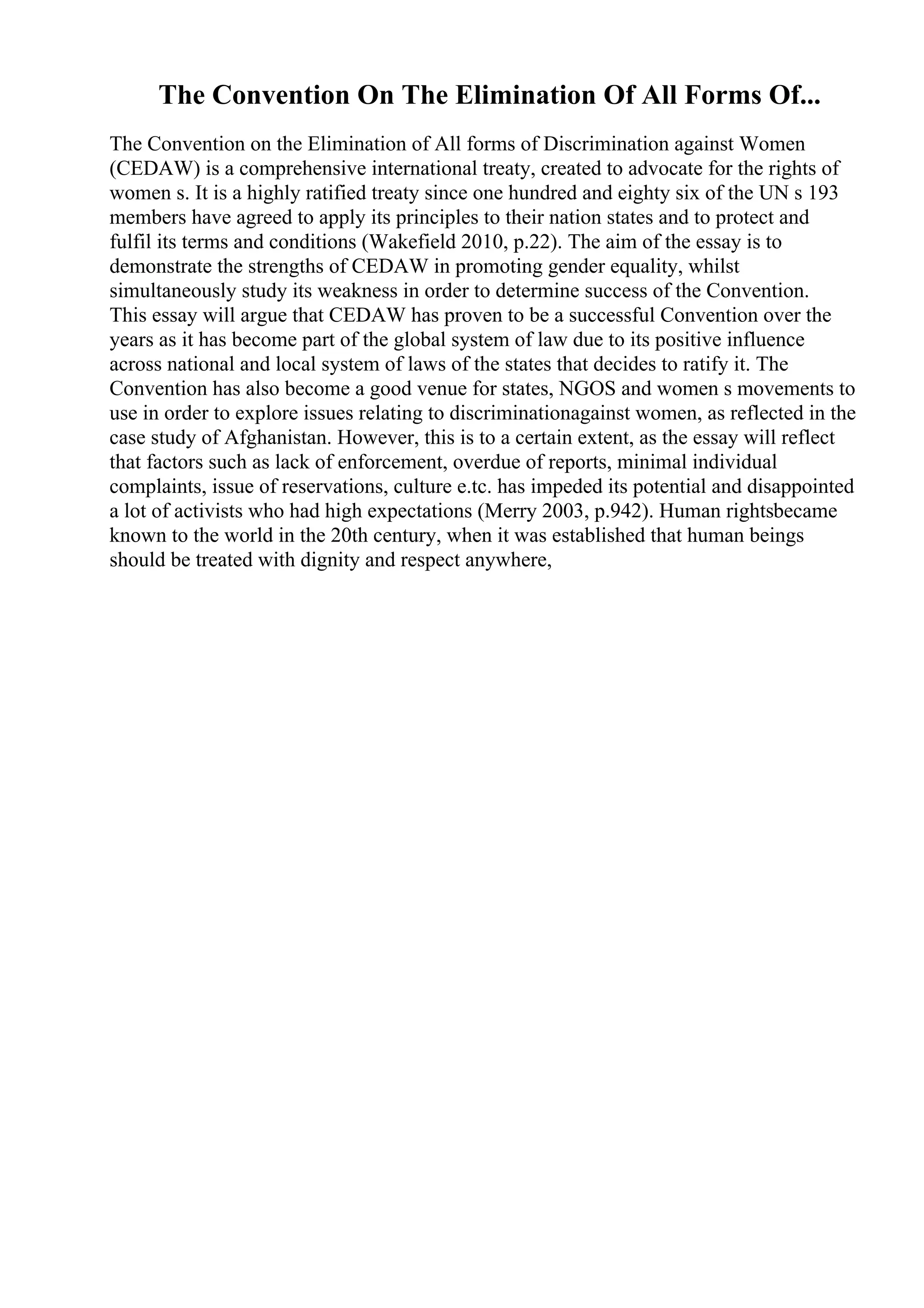 The Convention On The Elimination Of All Forms Of...
The Convention on the Elimination of All forms of Discrimination against Women
(CEDAW) is a comprehensive international treaty, created to advocate for the rights of
women s. It is a highly ratified treaty since one hundred and eighty six of the UN s 193
members have agreed to apply its principles to their nation states and to protect and
fulfil its terms and conditions (Wakefield 2010, p.22). The aim of the essay is to
demonstrate the strengths of CEDAW in promoting gender equality, whilst
simultaneously study its weakness in order to determine success of the Convention.
This essay will argue that CEDAW has proven to be a successful Convention over the
years as it has become part of the global system of law due to its positive influence
across national and local system of laws of the states that decides to ratify it. The
Convention has also become a good venue for states, NGOS and women s movements to
use in order to explore issues relating to discriminationagainst women, as reflected in the
case study of Afghanistan. However, this is to a certain extent, as the essay will reflect
that factors such as lack of enforcement, overdue of reports, minimal individual
complaints, issue of reservations, culture e.tc. has impeded its potential and disappointed
a lot of activists who had high expectations (Merry 2003, p.942). Human rightsbecame
known to the world in the 20th century, when it was established that human beings
should be treated with dignity and respect anywhere,
 