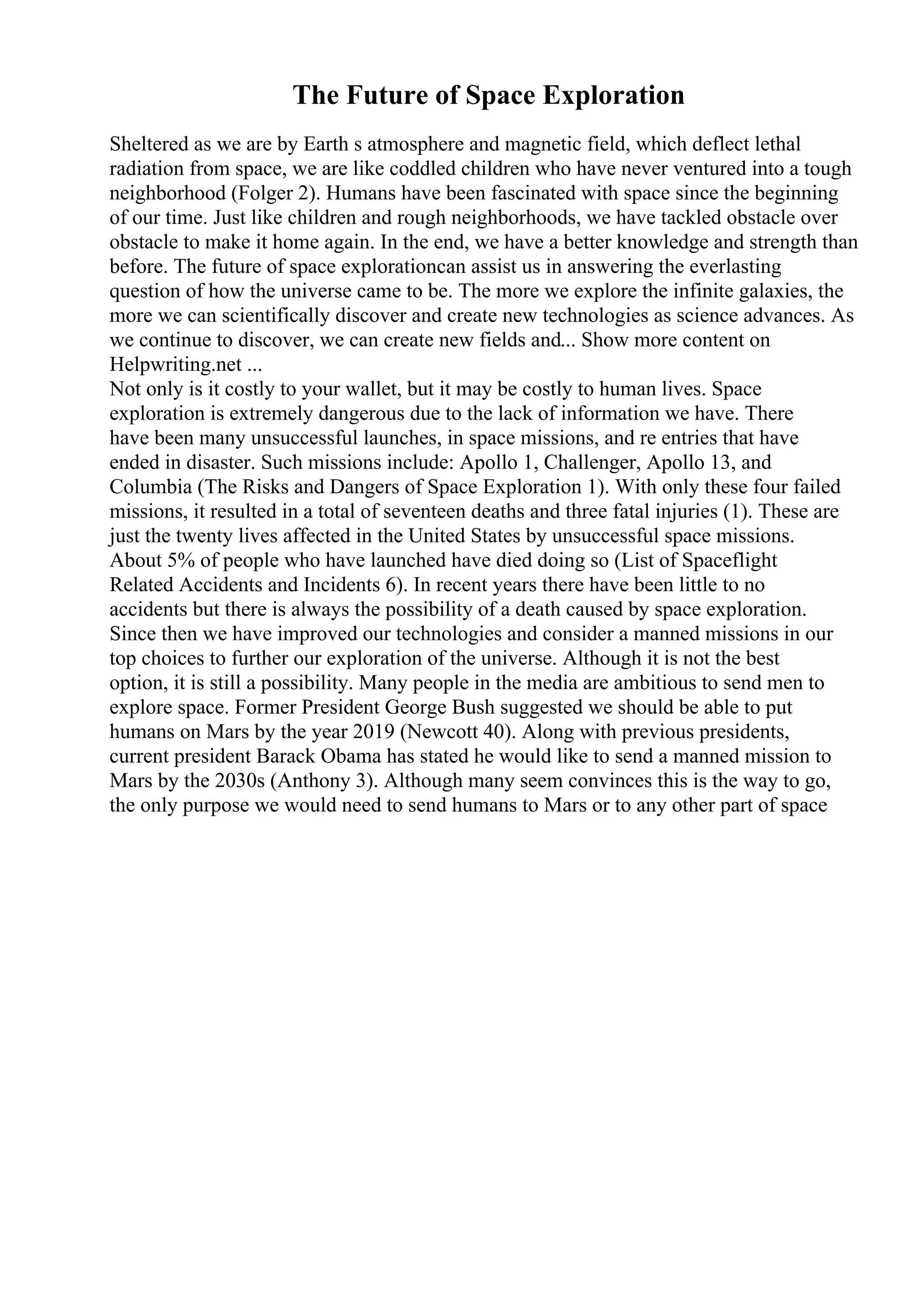 The Future of Space Exploration
Sheltered as we are by Earth s atmosphere and magnetic field, which deflect lethal
radiation from space, we are like coddled children who have never ventured into a tough
neighborhood (Folger 2). Humans have been fascinated with space since the beginning
of our time. Just like children and rough neighborhoods, we have tackled obstacle over
obstacle to make it home again. In the end, we have a better knowledge and strength than
before. The future of space explorationcan assist us in answering the everlasting
question of how the universe came to be. The more we explore the infinite galaxies, the
more we can scientifically discover and create new technologies as science advances. As
we continue to discover, we can create new fields and... Show more content on
Helpwriting.net ...
Not only is it costly to your wallet, but it may be costly to human lives. Space
exploration is extremely dangerous due to the lack of information we have. There
have been many unsuccessful launches, in space missions, and re entries that have
ended in disaster. Such missions include: Apollo 1, Challenger, Apollo 13, and
Columbia (The Risks and Dangers of Space Exploration 1). With only these four failed
missions, it resulted in a total of seventeen deaths and three fatal injuries (1). These are
just the twenty lives affected in the United States by unsuccessful space missions.
About 5% of people who have launched have died doing so (List of Spaceflight
Related Accidents and Incidents 6). In recent years there have been little to no
accidents but there is always the possibility of a death caused by space exploration.
Since then we have improved our technologies and consider a manned missions in our
top choices to further our exploration of the universe. Although it is not the best
option, it is still a possibility. Many people in the media are ambitious to send men to
explore space. Former President George Bush suggested we should be able to put
humans on Mars by the year 2019 (Newcott 40). Along with previous presidents,
current president Barack Obama has stated he would like to send a manned mission to
Mars by the 2030s (Anthony 3). Although many seem convinces this is the way to go,
the only purpose we would need to send humans to Mars or to any other part of space
 