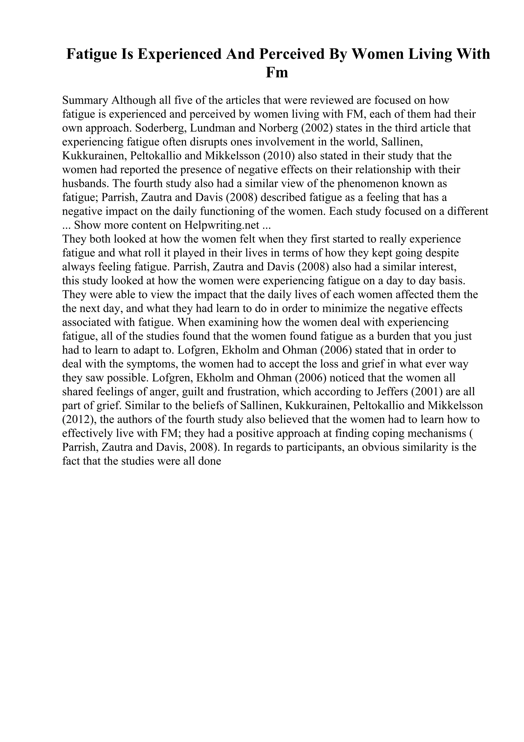 Fatigue Is Experienced And Perceived By Women Living With
Fm
Summary Although all five of the articles that were reviewed are focused on how
fatigue is experienced and perceived by women living with FM, each of them had their
own approach. Soderberg, Lundman and Norberg (2002) states in the third article that
experiencing fatigue often disrupts ones involvement in the world, Sallinen,
Kukkurainen, Peltokallio and Mikkelsson (2010) also stated in their study that the
women had reported the presence of negative effects on their relationship with their
husbands. The fourth study also had a similar view of the phenomenon known as
fatigue; Parrish, Zautra and Davis (2008) described fatigue as a feeling that has a
negative impact on the daily functioning of the women. Each study focused on a different
... Show more content on Helpwriting.net ...
They both looked at how the women felt when they first started to really experience
fatigue and what roll it played in their lives in terms of how they kept going despite
always feeling fatigue. Parrish, Zautra and Davis (2008) also had a similar interest,
this study looked at how the women were experiencing fatigue on a day to day basis.
They were able to view the impact that the daily lives of each women affected them the
the next day, and what they had learn to do in order to minimize the negative effects
associated with fatigue. When examining how the women deal with experiencing
fatigue, all of the studies found that the women found fatigue as a burden that you just
had to learn to adapt to. Lofgren, Ekholm and Ohman (2006) stated that in order to
deal with the symptoms, the women had to accept the loss and grief in what ever way
they saw possible. Lofgren, Ekholm and Ohman (2006) noticed that the women all
shared feelings of anger, guilt and frustration, which according to Jeffers (2001) are all
part of grief. Similar to the beliefs of Sallinen, Kukkurainen, Peltokallio and Mikkelsson
(2012), the authors of the fourth study also believed that the women had to learn how to
effectively live with FM; they had a positive approach at finding coping mechanisms (
Parrish, Zautra and Davis, 2008). In regards to participants, an obvious similarity is the
fact that the studies were all done
 