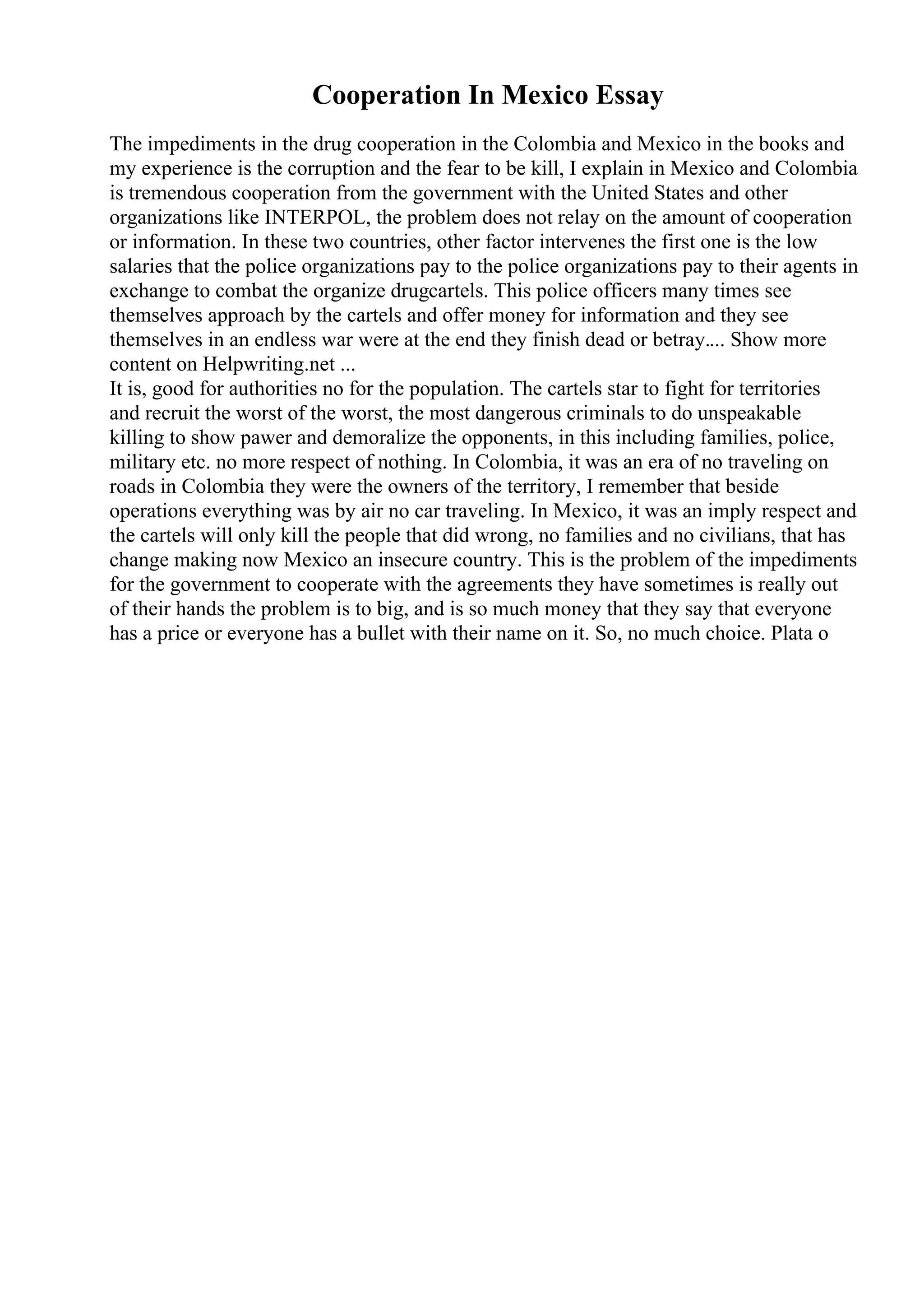 Cooperation In Mexico Essay
The impediments in the drug cooperation in the Colombia and Mexico in the books and
my experience is the corruption and the fear to be kill, I explain in Mexico and Colombia
is tremendous cooperation from the government with the United States and other
organizations like INTERPOL, the problem does not relay on the amount of cooperation
or information. In these two countries, other factor intervenes the first one is the low
salaries that the police organizations pay to the police organizations pay to their agents in
exchange to combat the organize drugcartels. This police officers many times see
themselves approach by the cartels and offer money for information and they see
themselves in an endless war were at the end they finish dead or betray.... Show more
content on Helpwriting.net ...
It is, good for authorities no for the population. The cartels star to fight for territories
and recruit the worst of the worst, the most dangerous criminals to do unspeakable
killing to show pawer and demoralize the opponents, in this including families, police,
military etc. no more respect of nothing. In Colombia, it was an era of no traveling on
roads in Colombia they were the owners of the territory, I remember that beside
operations everything was by air no car traveling. In Mexico, it was an imply respect and
the cartels will only kill the people that did wrong, no families and no civilians, that has
change making now Mexico an insecure country. This is the problem of the impediments
for the government to cooperate with the agreements they have sometimes is really out
of their hands the problem is to big, and is so much money that they say that everyone
has a price or everyone has a bullet with their name on it. So, no much choice. Plata o
 