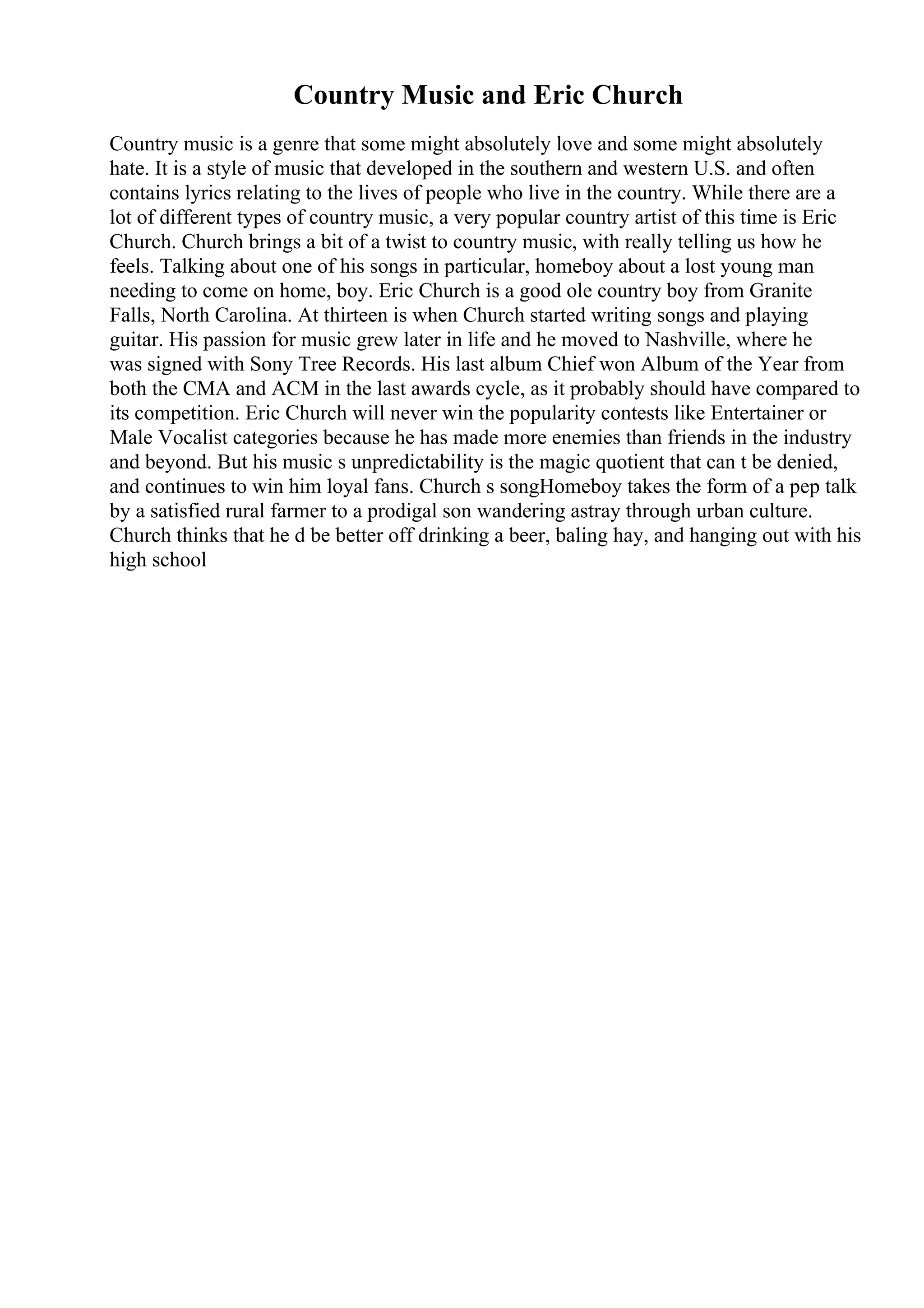 Country Music and Eric Church
Country music is a genre that some might absolutely love and some might absolutely
hate. It is a style of music that developed in the southern and western U.S. and often
contains lyrics relating to the lives of people who live in the country. While there are a
lot of different types of country music, a very popular country artist of this time is Eric
Church. Church brings a bit of a twist to country music, with really telling us how he
feels. Talking about one of his songs in particular, homeboy about a lost young man
needing to come on home, boy. Eric Church is a good ole country boy from Granite
Falls, North Carolina. At thirteen is when Church started writing songs and playing
guitar. His passion for music grew later in life and he moved to Nashville, where he
was signed with Sony Tree Records. His last album Chief won Album of the Year from
both the CMA and ACM in the last awards cycle, as it probably should have compared to
its competition. Eric Church will never win the popularity contests like Entertainer or
Male Vocalist categories because he has made more enemies than friends in the industry
and beyond. But his music s unpredictability is the magic quotient that can t be denied,
and continues to win him loyal fans. Church s songHomeboy takes the form of a pep talk
by a satisfied rural farmer to a prodigal son wandering astray through urban culture.
Church thinks that he d be better off drinking a beer, baling hay, and hanging out with his
high school
 