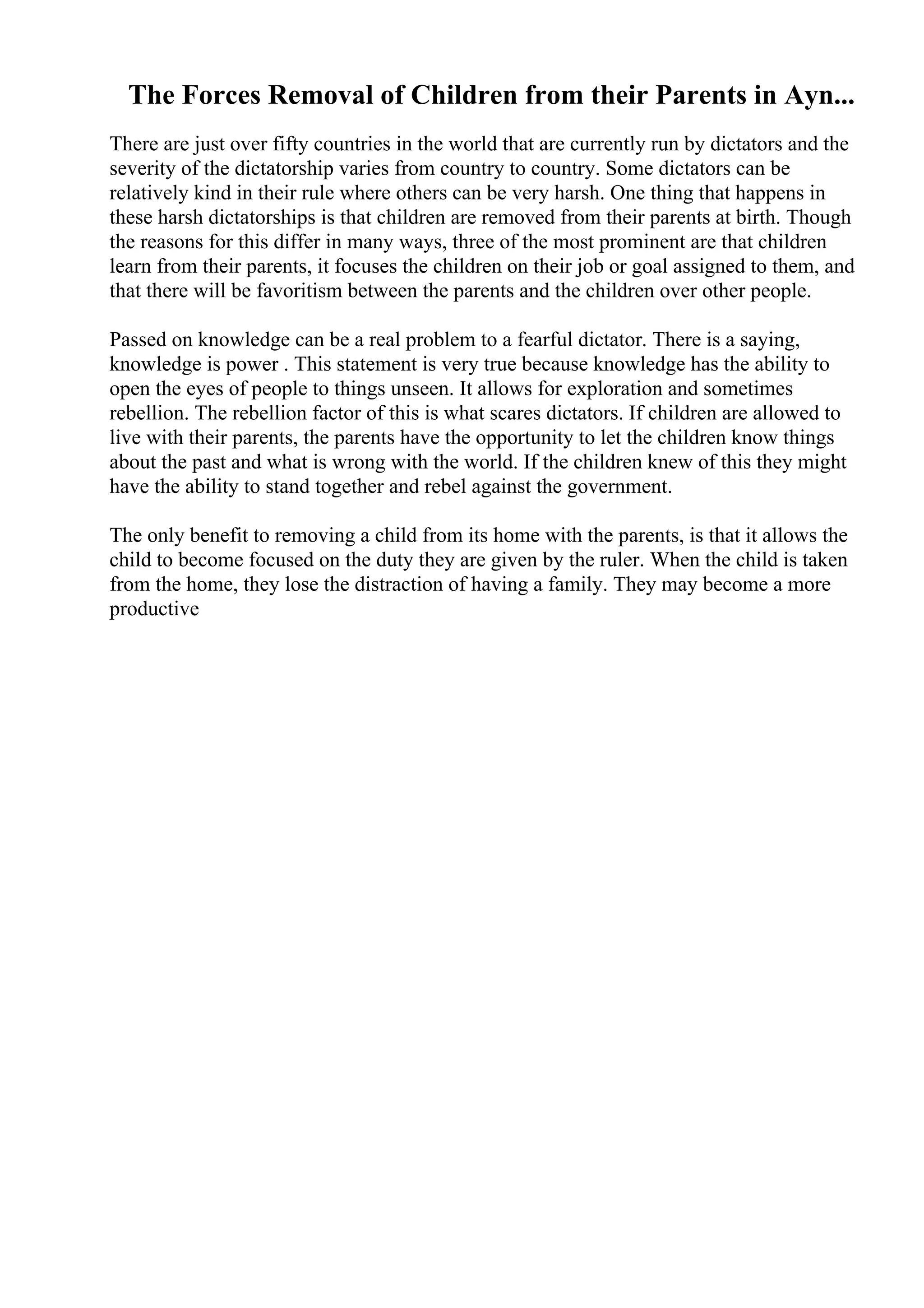 The Forces Removal of Children from their Parents in Ayn...
There are just over fifty countries in the world that are currently run by dictators and the
severity of the dictatorship varies from country to country. Some dictators can be
relatively kind in their rule where others can be very harsh. One thing that happens in
these harsh dictatorships is that children are removed from their parents at birth. Though
the reasons for this differ in many ways, three of the most prominent are that children
learn from their parents, it focuses the children on their job or goal assigned to them, and
that there will be favoritism between the parents and the children over other people.
Passed on knowledge can be a real problem to a fearful dictator. There is a saying,
knowledge is power . This statement is very true because knowledge has the ability to
open the eyes of people to things unseen. It allows for exploration and sometimes
rebellion. The rebellion factor of this is what scares dictators. If children are allowed to
live with their parents, the parents have the opportunity to let the children know things
about the past and what is wrong with the world. If the children knew of this they might
have the ability to stand together and rebel against the government.
The only benefit to removing a child from its home with the parents, is that it allows the
child to become focused on the duty they are given by the ruler. When the child is taken
from the home, they lose the distraction of having a family. They may become a more
productive
 
