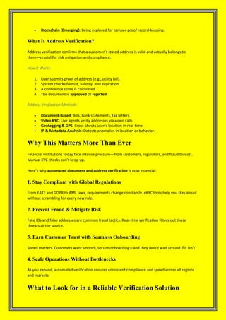 • Blockchain (Emerging): Being explored for tamper-proof record-keeping.
What Is Address Verification?
Address verification confirms that a customer’s stated address is valid and actually belongs to
them—crucial for risk mitigation and compliance.
How It Works:
1. User submits proof of address (e.g., utility bill).
2. System checks format, validity, and expiration.
3. A confidence score is calculated.
4. The document is approved or rejected.
Address Verification Methods:
• Document-Based: Bills, bank statements, tax letters.
• Video KYC: Live agents verify addresses via video calls.
• Geotagging & GPS: Cross-checks user’s location in real-time.
• IP & Metadata Analysis: Detects anomalies in location or behavior.
Why This Matters More Than Ever
Financial institutions today face intense pressure—from customers, regulators, and fraud threats.
Manual KYC checks can’t keep up.
Here’s why automated document and address verification is now essential:
1. Stay Compliant with Global Regulations
From FATF and GDPR to AML laws, requirements change constantly. eKYC tools help you stay ahead
without scrambling for every new rule.
2. Prevent Fraud & Mitigate Risk
Fake IDs and false addresses are common fraud tactics. Real-time verification filters out these
threats at the source.
3. Earn Customer Trust with Seamless Onboarding
Speed matters. Customers want smooth, secure onboarding—and they won’t wait around if it isn’t.
4. Scale Operations Without Bottlenecks
As you expand, automated verification ensures consistent compliance and speed across all regions
and markets.
What to Look for in a Reliable Verification Solution
 