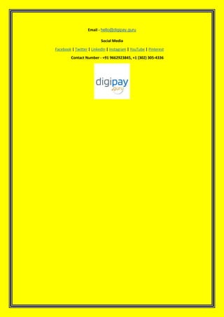 Email - hello@digipay.guru
Social Media
Facebook | Twitter | LinkedIn | Instagram | YouTube | Pinterest
Contact Number - +91 9662923845, +1 (302) 305-4336
 