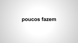 poucos fazem
 