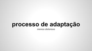 processo de adaptação
menos doloroso
 