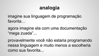 analogia
imagine sua linguagem de programação
favorita…
agora imagine ela com uma documentação
“mega zuada”...
provavelmente você não estaria programando
nessa linguagem e muito menos a escolheria
como sua favorita...
 