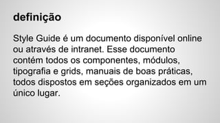 definição
Style Guide é um documento disponível online
ou através de intranet. Esse documento
contém todos os componentes, módulos,
tipografia e grids, manuais de boas práticas,
todos dispostos em seções organizados em um
único lugar.
 