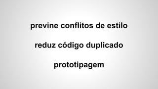 previne conflitos de estilo
reduz código duplicado
prototipagem
 