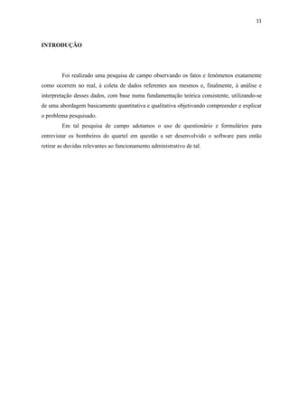 11



INTRODUÇÃO




        Foi realizado uma pesquisa de campo observando os fatos e fenômenos exatamente
como ocorrem no real, à coleta de dados referentes aos mesmos e, finalmente, à análise e
interpretação desses dados, com base numa fundamentação teórica consistente, utilizando-se
de uma abordagem basicamente quantitativa e qualitativa objetivando compreender e explicar
o problema pesquisado.
        Em tal pesquisa de campo adotamos o uso de questionário e formulários para
entrevistar os bombeiros do quartel em questão a ser desenvolvido o software para então
retirar as duvidas relevantes ao funcionamento administrativo de tal.
 
