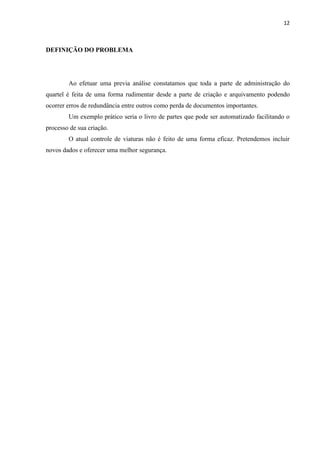 12



DEFINIÇÃO DO PROBLEMA




        Ao efetuar uma previa análise constatamos que toda a parte de administração do
quartel é feita de uma forma rudimentar desde a parte de criação e arquivamento podendo
ocorrer erros de redundância entre outros como perda de documentos importantes.
        Um exemplo prático seria o livro de partes que pode ser automatizado facilitando o
processo de sua criação.
        O atual controle de viaturas não é feito de uma forma eficaz. Pretendemos incluir
novos dados e oferecer uma melhor segurança.
 