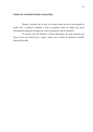 13



FORMA DE ANDAMENTO DOS TRABALHOS




           Durante o primeiro mês de aula, nós tivemos tempo de enviar uma proposta de
projeto para o professor orientador e fazer as primeiras partes da análise que foram
principalmente pesquisas de campo com visitas ao quartel do corpo de bombeiro.
           No decorrer dos dois bimestres, tivemos basicamente dez aulas semanais que
ficavam livres para desenvolver o projeto, sempre com o auxílio do professora orientado
Roberval Silva Bett
 