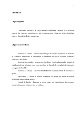 14



OBJETIVOS




Objetivo geral



            Gerenciar um quartel de corpo bombeiros facilitando cadastros de ocorrências,
controle das viaturas e bombeiros para que o atendimento a vítima seja rápido diminuindo
assim os riscos de acidentes mais graves.




Objetivos específicos



           Controle de Viaturas – Facilitar a visualização de viaturas disponíveis no momento
da ocorrência assim como os funcionários e voluntários em efetivo e horário de saída e
entrada de cada viatura.
           Controle Funcionários e Voluntários – Facilitar a visualização de dados pessoais de
cada funcionário e voluntário assim como um plano de chamada de emergência de integrantes
mais perto do batalhão.
           Controle de Estoque – Descrever detalhadamente a saída e entrada de materiais no
quartel.
           Ocorrências – Facilitar e agilizar o processo de entrada de novas ocorrências
diminuindo assim o tempo perdido.
           Agenda de Tarefas – Registrar as tarefas para o não esquecimento das mesmas a
serem realizadas nos próximos dias no batalhão.
 