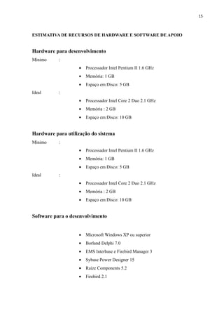15



ESTIMATIVA DE RECURSOS DE HARDWARE E SOFTWARE DE APOIO


Hardware para desenvolvimento
Mínimo     :
                   •   Processador Intel Pentium II 1.6 GHz
                   •   Memória: 1 GB
                   •   Espaço em Disco: 5 GB
Ideal      :
                   •   Processador Intel Core 2 Duo 2.1 GHz
                   •   Memória : 2 GB
                   •   Espaço em Disco: 10 GB


Hardware para utilização do sistema
Mínimo     :
                   •   Processador Intel Pentium II 1.6 GHz
                   •   Memória: 1 GB
                   •   Espaço em Disco: 5 GB
Ideal      :
                   •   Processador Intel Core 2 Duo 2.1 GHz
                   •   Memória : 2 GB
                   •   Espaço em Disco: 10 GB


Software para o desenvolvimento


                   •   Microsoft Windows XP ou superior
                   •   Borland Delphi 7.0
                   •   EMS Interbase e Firebird Manager 3
                   •   Sybase Power Designer 15
                   •   Raize Components 5.2
                   •   Firebird 2.1
 