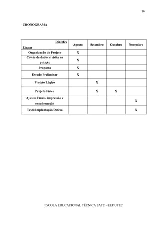 16



CRONOGRAMA




                          Dia/Mês
                                    Agosto   Setembro   Outubro   Novembro
Etapas
   Organização do Projeto             X
  Coleta de dados e visita ao
                                      X
            4aBBM
           Proposta                   X

      Estudo Preliminar               X

         Projeto Lógico                         X

         Projeto Físico                         X         X

  Ajustes Finais, impressão e
                                                                     X
         encadernação
  Teste/Implantação/Defesa                                           X




               ESCOLA EDUCACIONAL TÉCNICA SATC – EEDUTEC
 