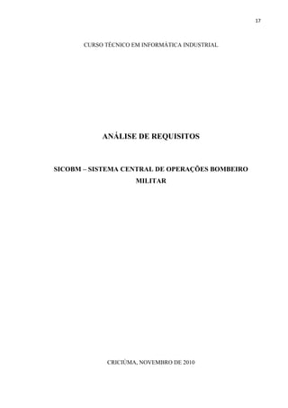 17



       CURSO TÉCNICO EM INFORMÁTICA INDUSTRIAL




            ANÁLISE DE REQUISITOS



SICOBM – SISTEMA CENTRAL DE OPERAÇÕES BOMBEIRO
                      MILITAR




             CRICIÚMA, NOVEMBRO DE 2010
 