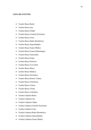 19



LISTA DE EVENTOS




  •   Usuário Busca Bairro
  •   Usuário Busca Cep
  •   Usuário Busca Cidade
  •   Usuário Busca Controle Ocorrência
  •   Usuário Busca Curso
  •   Usuário Busca Dados Biométricos
  •   Usuário Busca Especialidades
  •   Usuário Busca Exame Médico
  •   Usuário Busca Exame Odontológico
  •   Usuário Busca Funcionário
  •   Usuário Busca Grupo
  •   Usuário Busca Histórico
  •   Usuário Busca Livro Parte
  •   Usuário Busca Marca
  •   Usuário Busca Médicos
  •   Usuário Busca Ocorrência
  •   Usuário Busca Roteiro Viatura
  •   Usuário Busca Telefonista
  •   Usuário Busca Viatura
  •   Usuário Busca Vítima
  •   Usuário Busca Voluntário
  •   Usuário Cadastra Bairro
  •   Usuário Cadastra Cep
  •   Usuário Cadastra Cidade
  •   Usuário Cadastra Controle Ocorrência
  •   Usuário Cadastra Curso
  •   Usuário Cadastra Dados Biométricos
  •   Usuário Cadastra Especialidades
  •   Usuário Cadastra Exame Médico
 