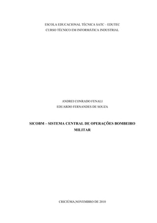 2



      ESCOLA EDUCACIONAL TÉCNICA SATC – EDUTEC
       CURSO TÉCNICO EM INFORMÁTICA INDUSTRIAL




               ANDREI CONRADO FENALI
            EDUARDO FERNANDES DE SOUZA




SICOBM – SISTEMA CENTRAL DE OPERAÇÕES BOMBEIRO
                      MILITAR




              CRICIÚMA,NOVEMBRO DE 2010
 
