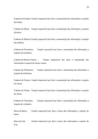 23




Cadastro da Lotação: Função responsável por fazer a manutenção das informações a respeito
da lotação.


Cadastro de Marca:     Função responsável por fazer a manutenção das informações a respeito
da marca.


Cadastro de Médicos: Função responsável por fazer a manutenção das informações a respeito
dos médicos


Cadastro de Ocorrência:       Função responsável por fazer a manutenção das informações a
respeito da ocorrência.


Cadastro de Roteiro Viatura :        Função responsável por fazer a manutenção das
informações a respeito do roteiro viatura.


Cadastro de Telefonista:      Função responsável por fazer a manutenção das informações a
respeito do telefonista.


Cadastro de Viatura: Função responsável por fazer a manutenção das informações a respeito
da viatura.


Cadastro de Vítima: Função responsável por fazer a manutenção das informações a respeito
da vítima.


Cadastro de Voluntário:       Função responsável por fazer a manutenção das informações a
respeito do voluntário.


Busca de Bairro:       Função responsável por fazer a busca das informações a respeito do
bairro.


Busca de Cep:          Função responsável por fazer a busca das informações a respeito do
Cep.
 