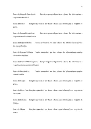 24



Busca de Controle Ocorrência:        Função responsável por fazer a busca das informações a
respeito da ocorrência.


Busca de Curso:       Função responsável por fazer a busca das informações a respeito do
curso.


Busca de Dados Biométricos:          Função responsável por fazer a busca das informações a
respeito dos dados biométricos.


Busca de Especialidades:     Função responsável por fazer a busca das informações a respeito
das especialidades.


Busca de Exames Médicos: Função responsável por fazer a busca das informações a respeito
dos exames médicos.


Busca de Exames Odontológicos:       Função responsável por fazer a busca das informações a
respeito dos exames odontológicos.


Busca de Funcionário:        Função responsável por fazer a busca das informações a respeito
do funcionário.


Busca de Grupo:       Função responsável por fazer a busca das informações a respeito do
grupo.


Busca do Livro Parte: Função responsável por fazer a busca das informações a respeito do
livro parte.


Busca da Lotação:     Função responsável por fazer a busca das informações a respeito da
lotação.


Busca de Marca:       Função responsável por fazer a busca das informações a respeito da
marca.
 