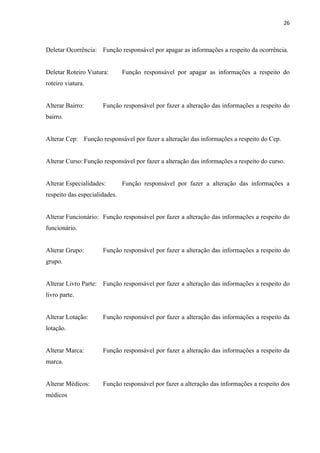 26



Deletar Ocorrência: Função responsável por apagar as informações a respeito da ocorrência.


Deletar Roteiro Viatura:       Função responsável por apagar as informações a respeito do
roteiro viatura.


Alterar Bairro:       Função responsável por fazer a alteração das informações a respeito do
bairro.


Alterar Cep: Função responsável por fazer a alteração das informações a respeito do Cep.


Alterar Curso: Função responsável por fazer a alteração das informações a respeito do curso.


Alterar Especialidades:        Função responsável por fazer a alteração das informações a
respeito das especialidades.


Alterar Funcionário: Função responsável por fazer a alteração das informações a respeito do
funcionário.


Alterar Grupo:        Função responsável por fazer a alteração das informações a respeito do
grupo.


Alterar Livro Parte: Função responsável por fazer a alteração das informações a respeito do
livro parte.


Alterar Lotação:      Função responsável por fazer a alteração das informações a respeito da
lotação.


Alterar Marca:        Função responsável por fazer a alteração das informações a respeito da
marca.


Alterar Médicos:      Função responsável por fazer a alteração das informações a respeito dos
médicos
 