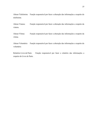 27



Alterar Telefonista:   Função responsável por fazer a alteração das informações a respeito do
telefonista.


Alterar Viatura:       Função responsável por fazer a alteração das informações a respeito da
viatura.


Alterar Vítima:        Função responsável por fazer a alteração das informações a respeito da
vítima.


Alterar Voluntário:    Função responsável por fazer a alteração das informações a respeito do
voluntário.


Relatório Livro de Parte:     Função responsável por fazer o relatório das informações a
respeito do Livro de Parte.
 