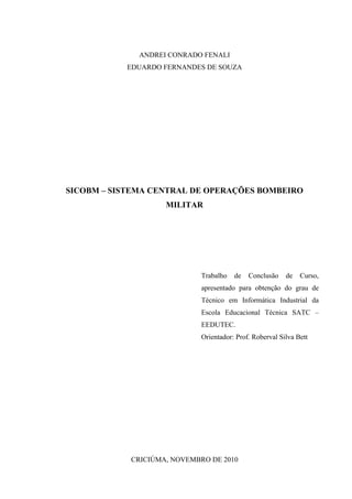 3



              ANDREI CONRADO FENALI
           EDUARDO FERNANDES DE SOUZA




SICOBM – SISTEMA CENTRAL DE OPERAÇÕES BOMBEIRO
                    MILITAR




                             Trabalho   de   Conclusão    de   Curso,
                             apresentado para obtenção do grau de
                             Técnico em Informática Industrial da
                             Escola Educacional Técnica SATC –
                             EEDUTEC.
                             Orientador: Prof. Roberval Silva Bett




            CRICIÚMA, NOVEMBRO DE 2010
 