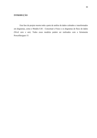 40



INTRODUÇÃO




      Esta fase do projeto mostra toda a parte de análise de dados coletados e transformados
em diagramas, como o Modelo E-R – Conceitual e Físico e os diagramas de fluxo de dados
(Nível zero e um). Todos esses modelos podem ser realizados com a ferramenta
PowerDesigner 15.
 