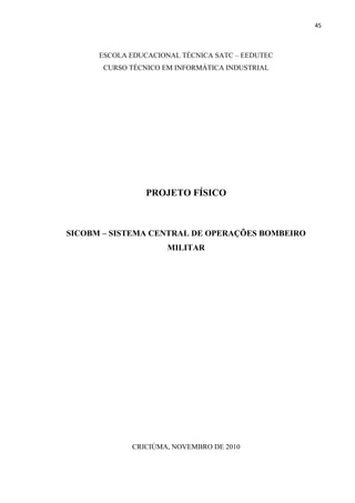 45



      ESCOLA EDUCACIONAL TÉCNICA SATC – EEDUTEC
       CURSO TÉCNICO EM INFORMÁTICA INDUSTRIAL




                 PROJETO FÍSICO



SICOBM – SISTEMA CENTRAL DE OPERAÇÕES BOMBEIRO
                      MILITAR




             CRICIÚMA, NOVEMBRO DE 2010
 