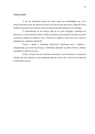 66



CONCLUSÃO


           A área de informática possui um vasto campo de possibilidades isto só foi
possível perceber graças aos desenvolvimentos em sala de aula onde nossos colegas de classe
também construíram seus softwares, mas com áreas de atuação totalmente diversificadas.
           A informatização de um sistema, além de ter como obrigação a agilidade nos
processos e a arquivamento de todos os dados necessários sem ocorrência de perda, necessita
de extremo cuidado em relação ao que o cliente irá se adaptar e sobre como ele se sentir ao
trabalhar com o aplicativo produzido.
           Vimos o quanto é importante desenvolver juntamente com o software a
documentação, para nível de pesquisa e informação aplicando na prática todas as matérias
aprendidas no decorrer do curso.
           Enfim, o projeto deu-nos uma base essencial de como funcionará o mercado de
trabalho que será a próxima e mais importante etapa de nossas vidas, alem de dar ainda mais
conhecimento na área.
 