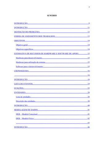 7



                                                                SUMÁRIO


INTRODUÇÃO..........................................................................................................................9

INTRODUÇÃO........................................................................................................................11

DEFINIÇÃO DO PROBLEMA................................................................................................12

FORMA DE ANDAMENTO DOS TRABALHOS.................................................................13

OBJETIVOS.............................................................................................................................14

   Objetivo geral........................................................................................................................14

   Objetivos específicos.............................................................................................................14

ESTIMATIVA DE RECURSOS DE HARDWARE E SOFTWARE DE APOIO..................15

   Hardware para desenvolvimento...........................................................................................15

   Hardware para utilização do sistema.....................................................................................15

   Software para o desenvolvimento.........................................................................................15

CRONOGRAMA......................................................................................................................16

..................................................................................................................................................16

INTRODUÇÃO........................................................................................................................18

LISTA DE EVENTOS..............................................................................................................19

FUNÇÕES................................................................................................................................22

ENTIDADES............................................................................................................................28

   Lista de entidades..................................................................................................................28

   Descrição das entidades.........................................................................................................30

INTRODUÇÃO........................................................................................................................40

MODELAGEM DE DADOS....................................................................................................41

   DER – Modelo Conceitual....................................................................................................41

   DER – Modelo Físico............................................................................................................42

   ...............................................................................................................................................43

INTRODUÇÃO........................................................................................................................46
 